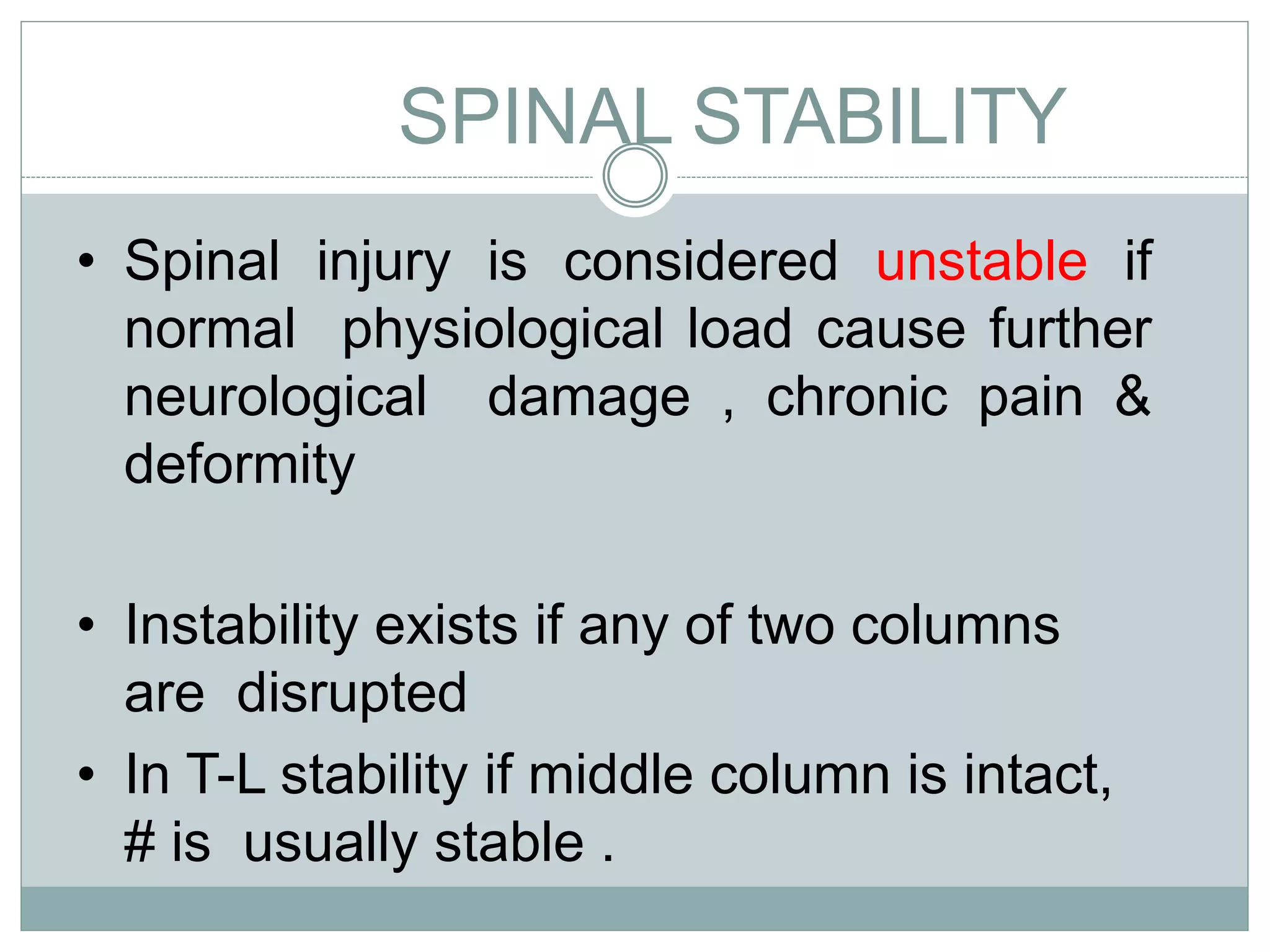 SPINAL STABILITY
• Spinal injury is considered unstable if
normal physiological load cause further
neurological damage , chronic pain &
deformity
• Instability exists if any of two columns
are disrupted
• In T-L stability if middle column is intact,
# is usually stable .
 