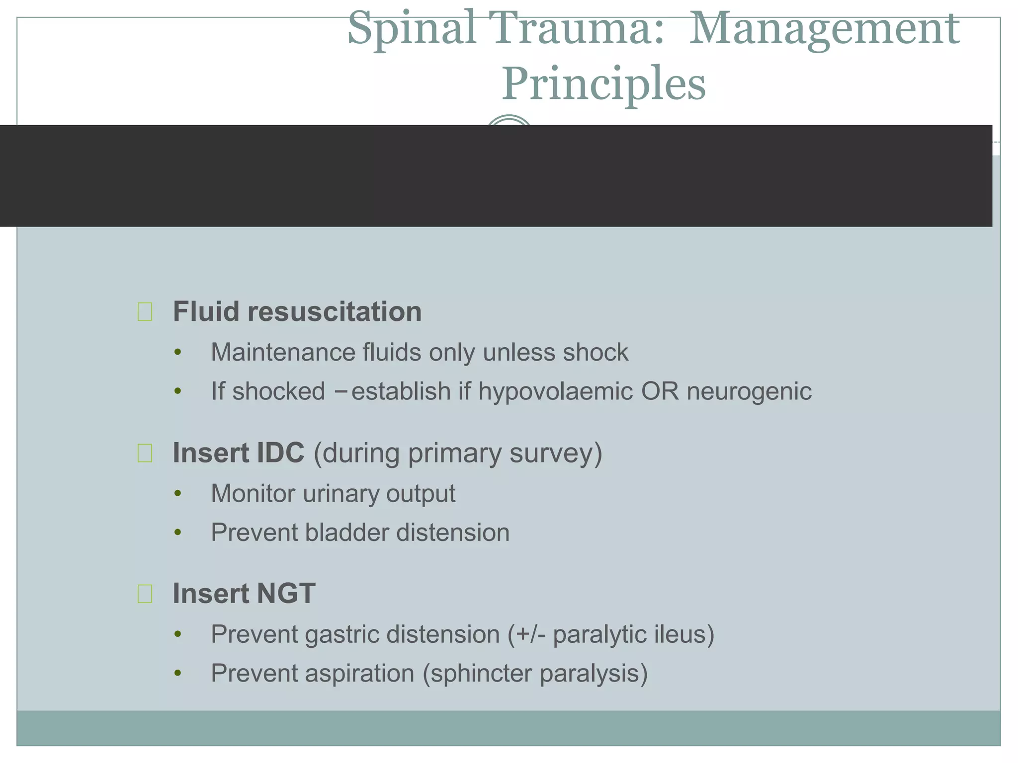 Spinal Trauma: Management
Principles
Fluid resuscitation
• Maintenance fluids only unless shock
• If shocked –establish if hypovolaemic OR neurogenic
Insert IDC (during primary survey)
• Monitor urinary output
• Prevent bladder distension
Insert NGT
• Prevent gastric distension (+/- paralytic ileus)
• Prevent aspiration (sphincter paralysis)
 