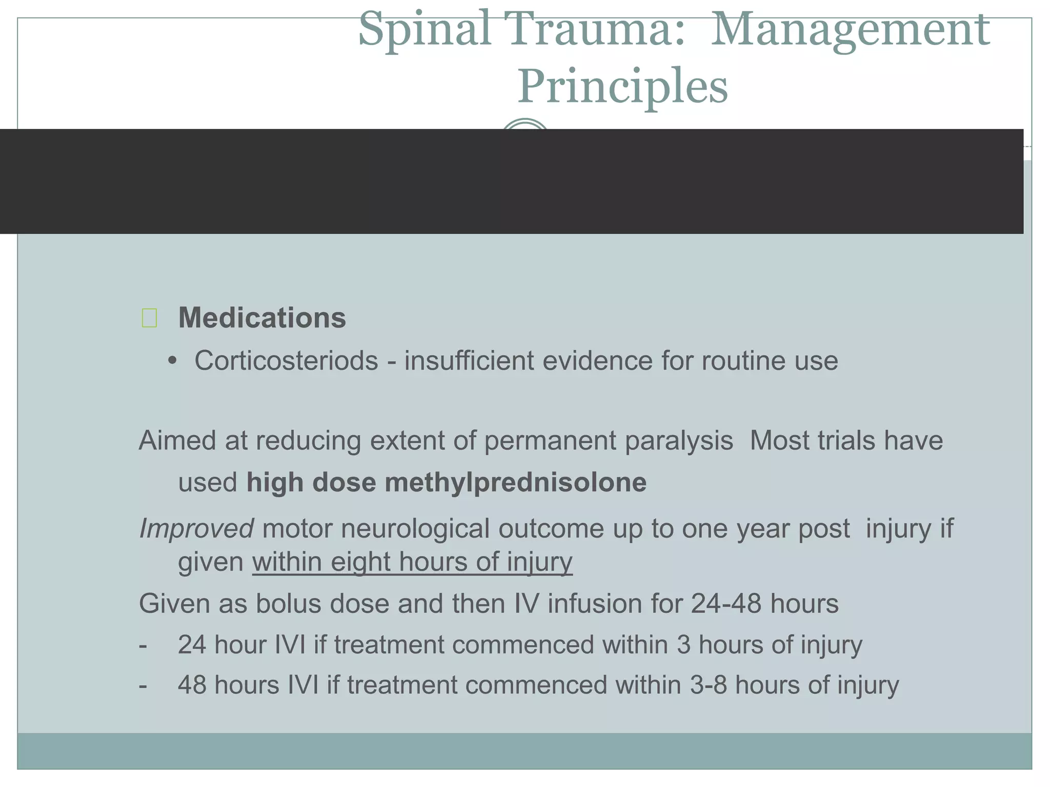 Spinal Trauma: Management
Principles
Medications
 Corticosteriods - insufficient evidence for routine use
Aimed at reducing extent of permanent paralysis Most trials have
used high dose methylprednisolone
Improved motor neurological outcome up to one year post injury if
given within eight hours of injury
Given as bolus dose and then IV infusion for 24-48 hours
- 24 hour IVI if treatment commenced within 3 hours of injury
- 48 hours IVI if treatment commenced within 3-8 hours of injury
 