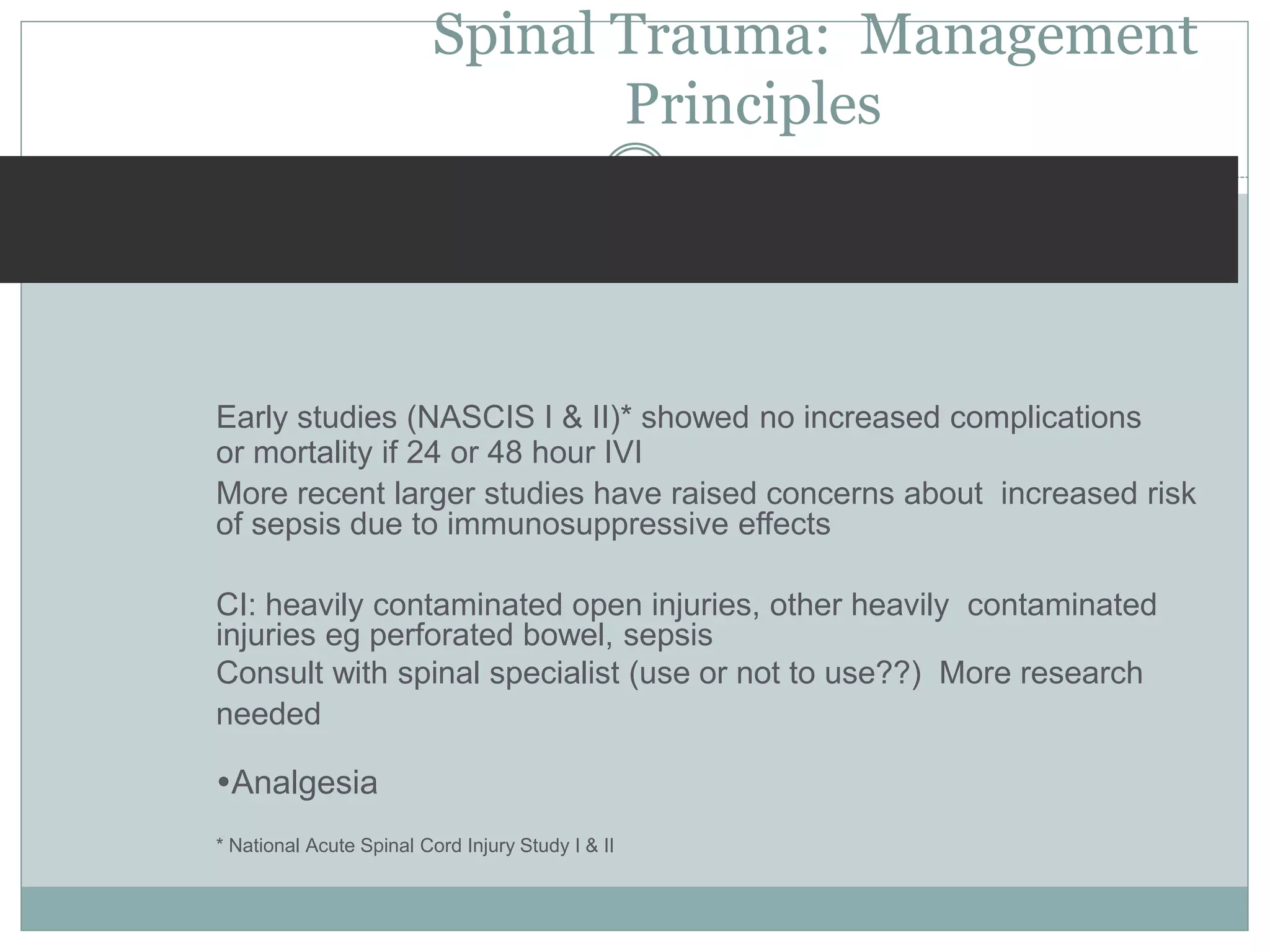 Spinal Trauma: Management
Principles
Early studies (NASCIS I & II)* showed no increased complications
or mortality if 24 or 48 hour IVI
More recent larger studies have raised concerns about increased risk
of sepsis due to immunosuppressive effects
CI: heavily contaminated open injuries, other heavily contaminated
injuries eg perforated bowel, sepsis
Consult with spinal specialist (use or not to use??) More research
needed
Analgesia
* National Acute Spinal Cord Injury Study I & II
 