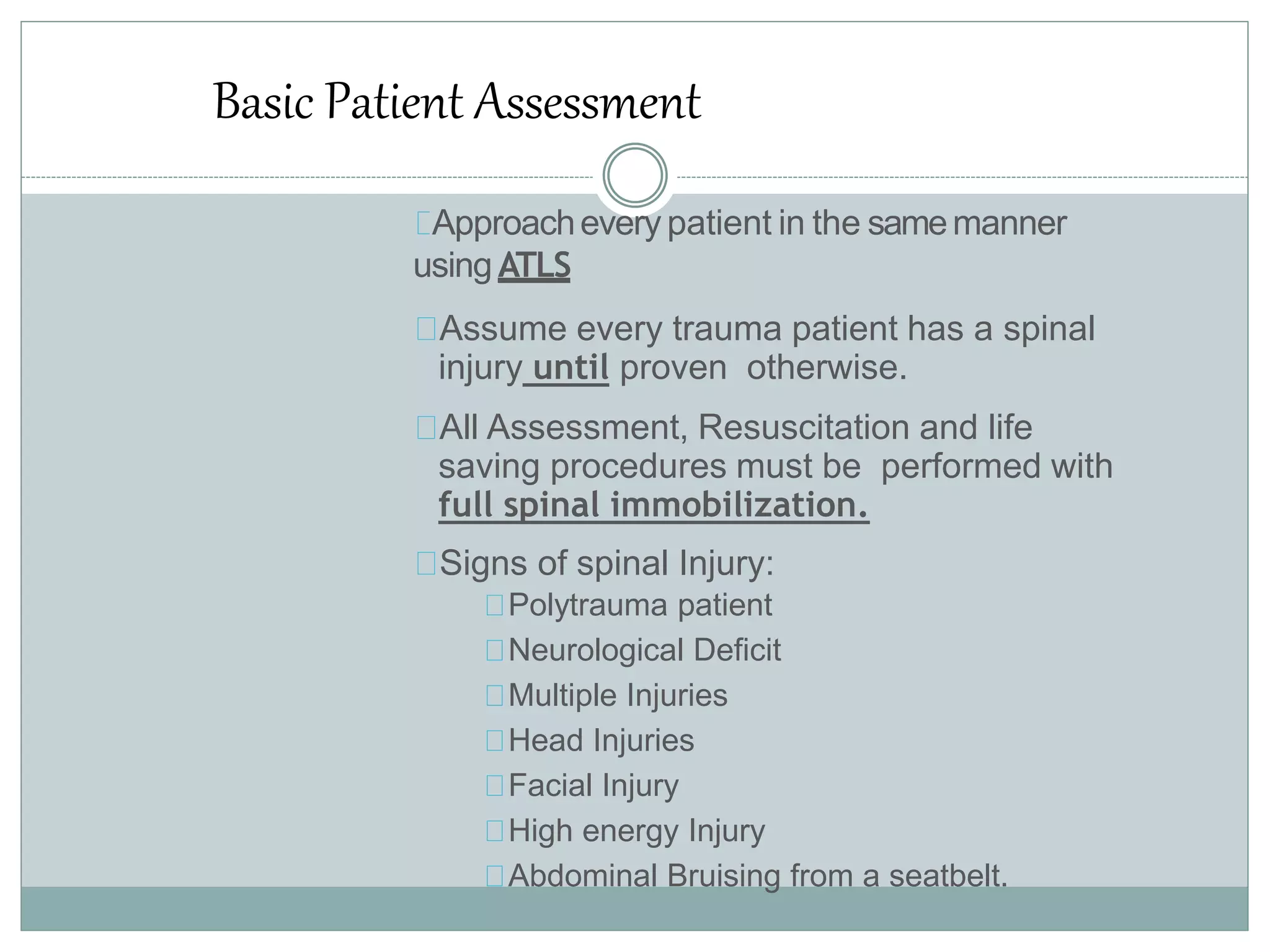 Basic Patient Assessment
Approachevery patient in the samemanner
using ATLS
Assume every trauma patient has a spinal
injury until proven otherwise.
All Assessment, Resuscitation and life
saving procedures must be performed with
full spinal immobilization.
Signs of spinal Injury:
Polytrauma patient
Neurological Deficit
Multiple Injuries
Head Injuries
Facial Injury
High energy Injury
Abdominal Bruising from a seatbelt.
 