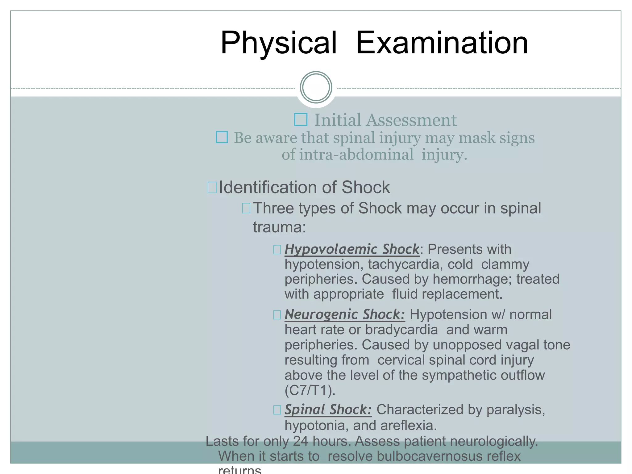 Physical Examination
Initial Assessment
Be aware that spinal injury may mask signs
of intra-abdominal injury.
Identification of Shock
Three types of Shock may occur in spinal
trauma:
Hypovolaemic Shock: Presents with
hypotension, tachycardia, cold clammy
peripheries. Caused by hemorrhage; treated
with appropriate fluid replacement.
Neurogenic Shock: Hypotension w/ normal
heart rate or bradycardia and warm
peripheries. Caused by unopposed vagal tone
resulting from cervical spinal cord injury
above the level of the sympathetic outflow
(C7/T1).
Spinal Shock: Characterized by paralysis,
hypotonia, and areflexia.
Lasts for only 24 hours. Assess patient neurologically.
When it starts to resolve bulbocavernosus reflex
 