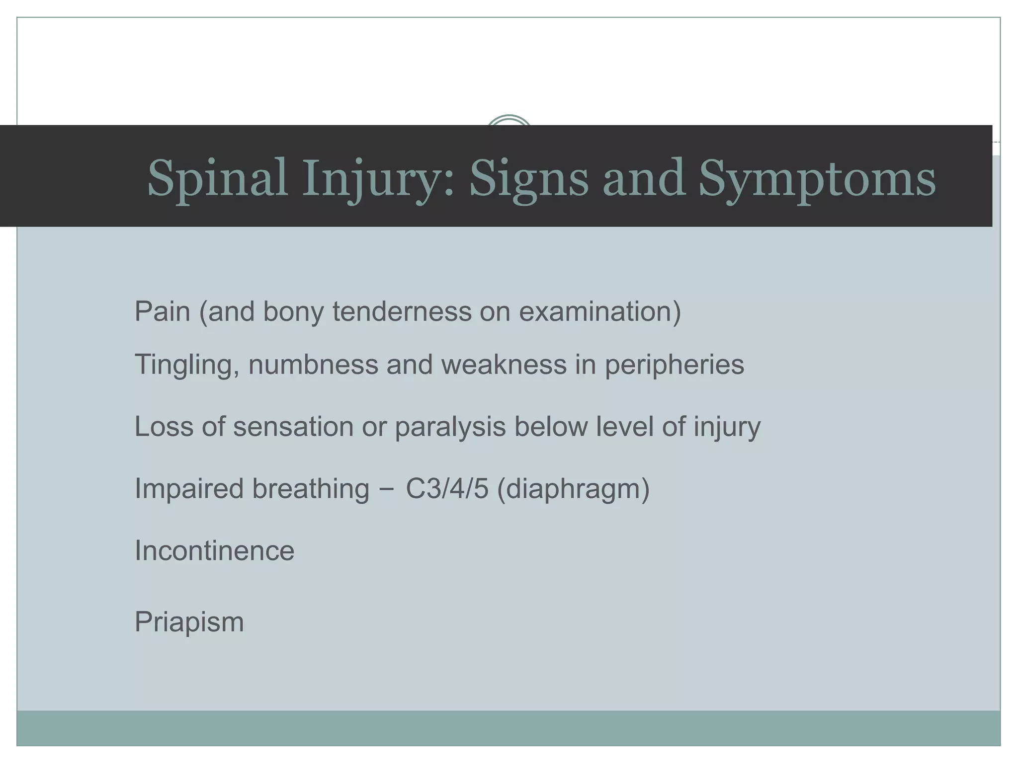 Spinal Injury: Signs and Symptoms
Pain (and bony tenderness on examination)
Tingling, numbness and weakness in peripheries
Loss of sensation or paralysis below level of injury
Impaired breathing – C3/4/5 (diaphragm)
Incontinence
Priapism
 