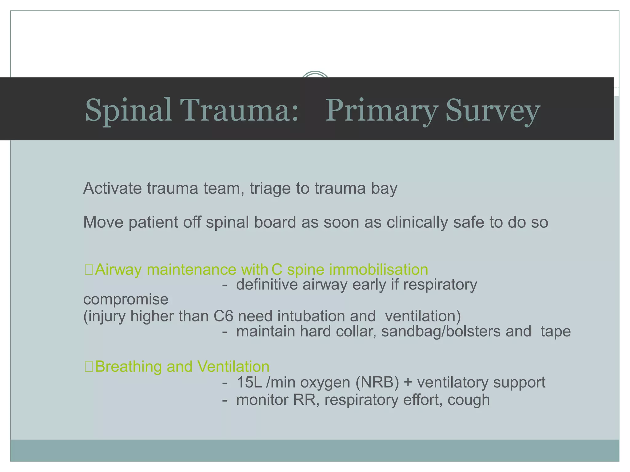 Spinal Trauma: Primary Survey
Activate trauma team, triage to trauma bay
Move patient off spinal board as soon as clinically safe to do so
Airway maintenance with C spine immobilisation
- definitive airway early if respiratory
compromise
(injury higher than C6 need intubation and ventilation)
- maintain hard collar, sandbag/bolsters and tape
Breathing and Ventilation
- 15L /min oxygen (NRB) + ventilatory support
- monitor RR, respiratory effort, cough
 