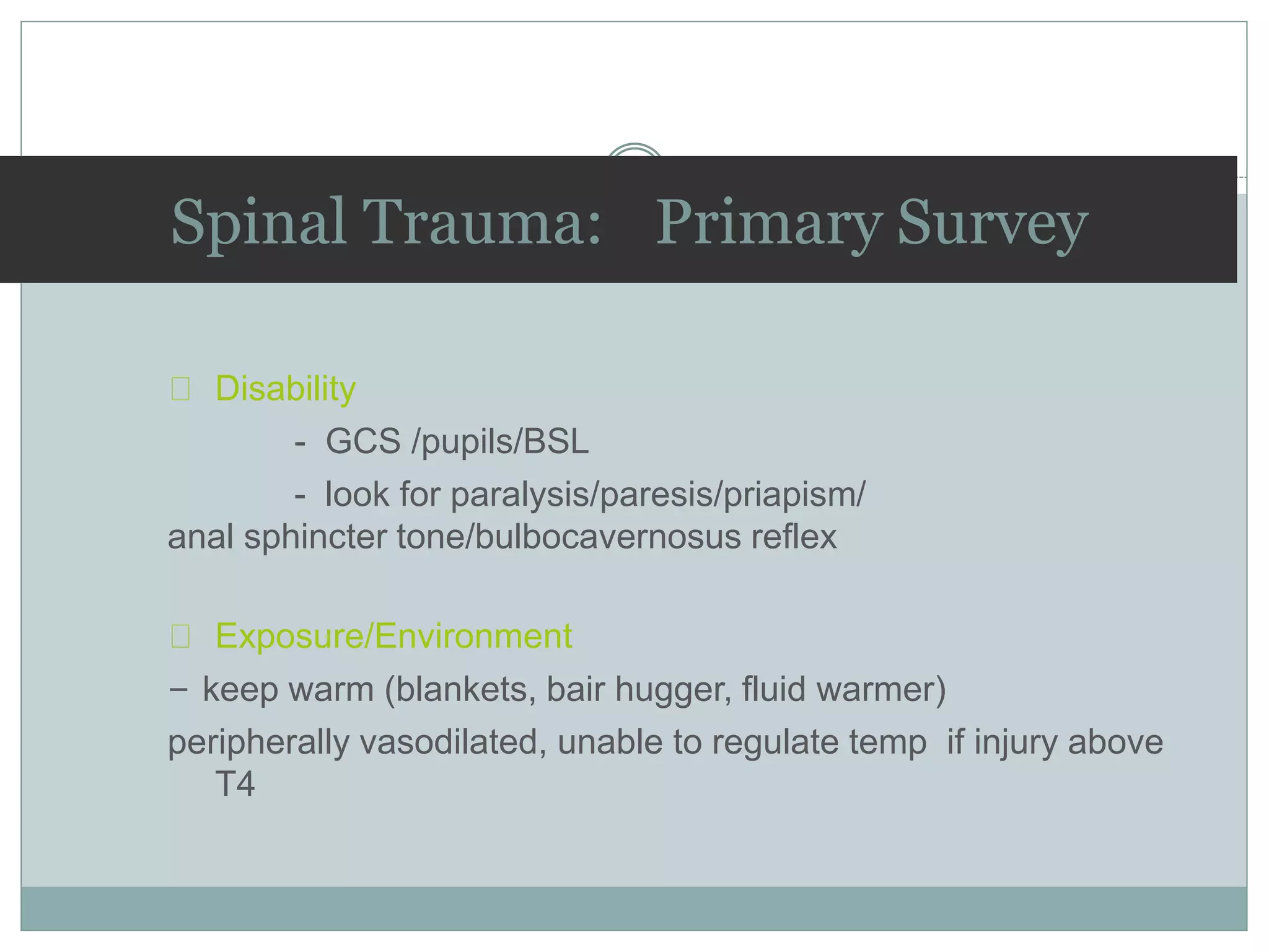 Disability
- GCS /pupils/BSL
- look for paralysis/paresis/priapism/
anal sphincter tone/bulbocavernosus reflex
Exposure/Environment
– keep warm (blankets, bair hugger, fluid warmer)
peripherally vasodilated, unable to regulate temp if injury above
T4
Spinal Trauma: Primary Survey
 