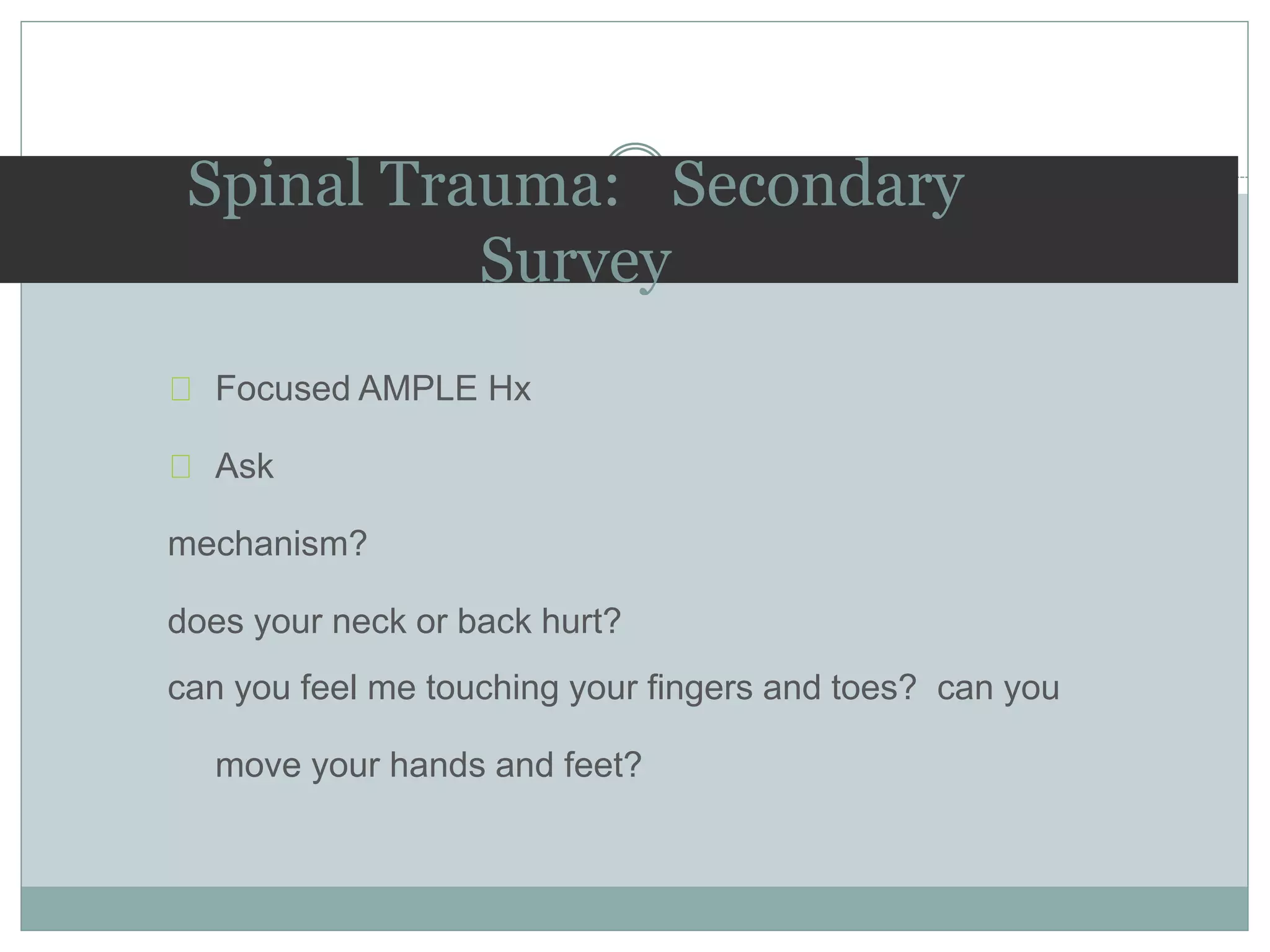 Focused AMPLE Hx
Ask
mechanism?
does your neck or back hurt?
can you feel me touching your fingers and toes? can you
move your hands and feet?
Spinal Trauma: Secondary
Survey
 