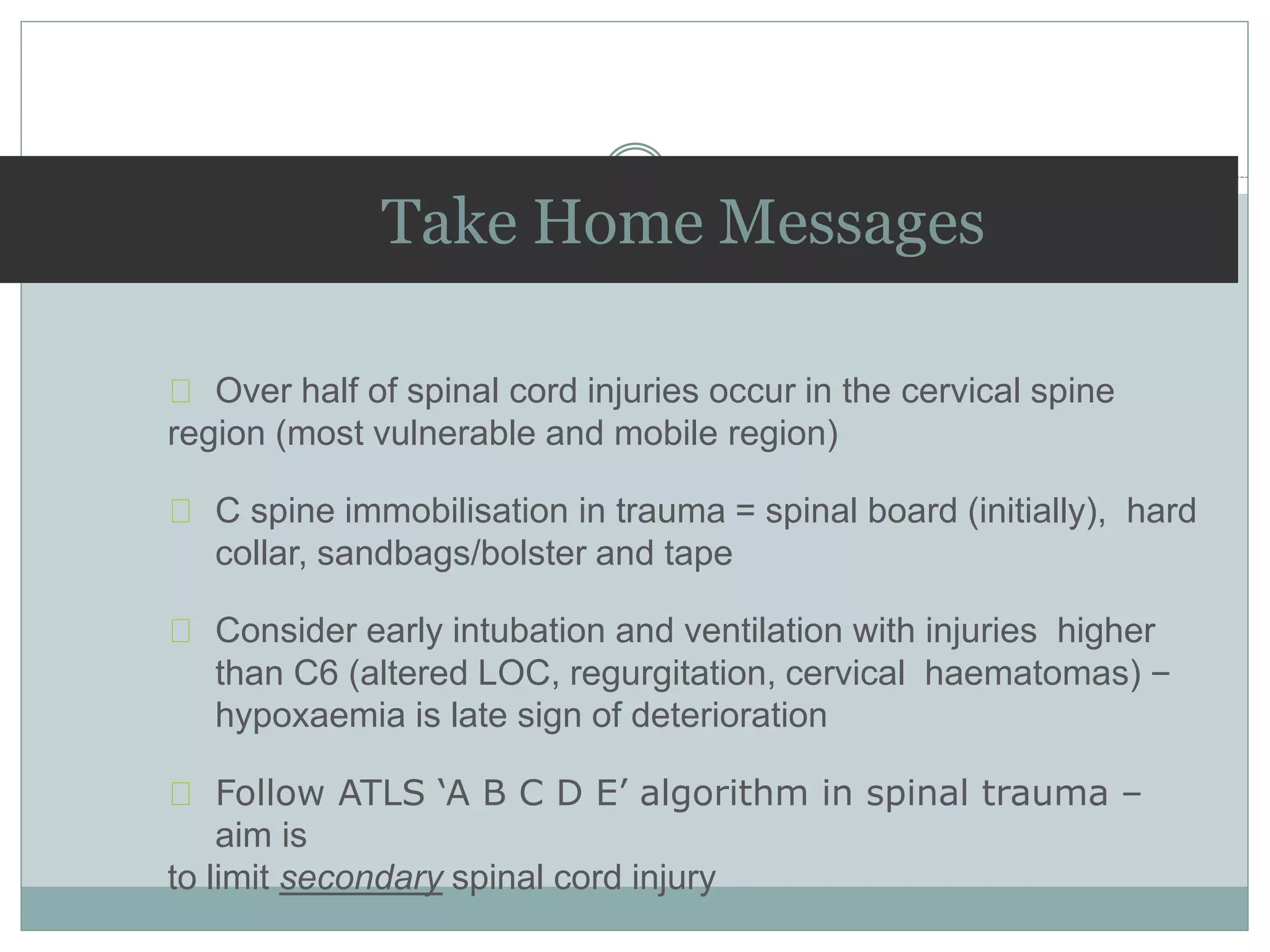 Take Home Messages
Over half of spinal cord injuries occur in the cervical spine
region (most vulnerable and mobile region)
C spine immobilisation in trauma = spinal board (initially), hard
collar, sandbags/bolster and tape
Consider early intubation and ventilation with injuries higher
than C6 (altered LOC, regurgitation, cervical haematomas) –
hypoxaemia is late sign of deterioration
Follow ATLS ‘A B C D E’ algorithm in spinal trauma –
aim is
to limit secondary spinal cord injury
 