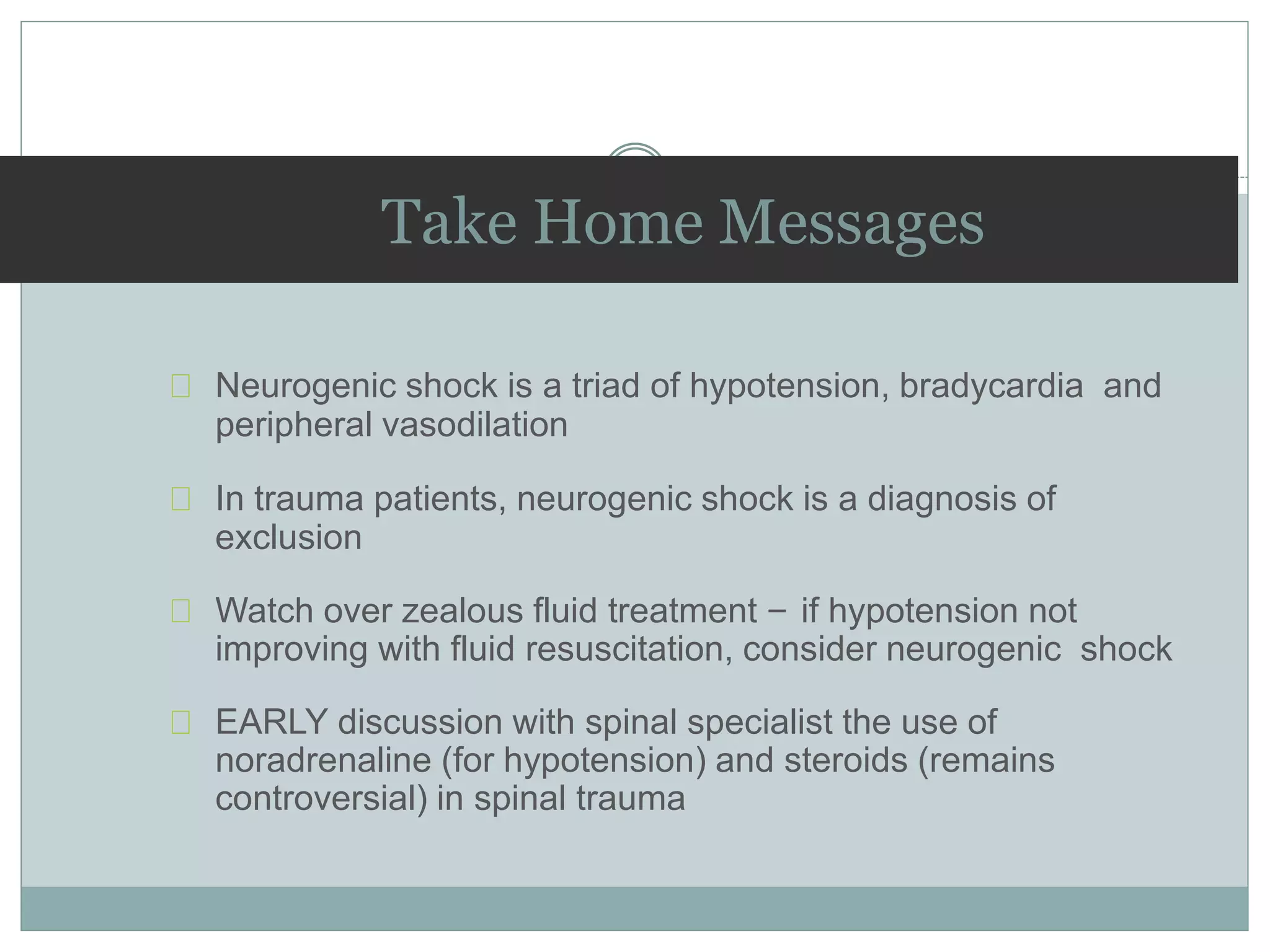 Take Home Messages
Neurogenic shock is a triad of hypotension, bradycardia and
peripheral vasodilation
In trauma patients, neurogenic shock is a diagnosis of
exclusion
Watch over zealous fluid treatment – if hypotension not
improving with fluid resuscitation, consider neurogenic shock
EARLY discussion with spinal specialist the use of
noradrenaline (for hypotension) and steroids (remains
controversial) in spinal trauma
 