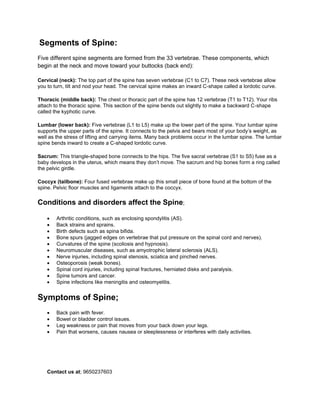 Segments of Spine:
Five different spine segments are formed from the 33 vertebrae. These components, which
begin at the neck and move toward your buttocks (back end):
Cervical (neck): The top part of the spine has seven vertebrae (C1 to C7). These neck vertebrae allow
you to turn, tilt and nod your head. The cervical spine makes an inward C-shape called a lordotic curve.
Thoracic (middle back): The chest or thoracic part of the spine has 12 vertebrae (T1 to T12). Your ribs
attach to the thoracic spine. This section of the spine bends out slightly to make a backward C-shape
called the kyphotic curve.
Lumbar (lower back): Five vertebrae (L1 to L5) make up the lower part of the spine. Your lumbar spine
supports the upper parts of the spine. It connects to the pelvis and bears most of your body’s weight, as
well as the stress of lifting and carrying items. Many back problems occur in the lumbar spine. The lumbar
spine bends inward to create a C-shaped lordotic curve.
Sacrum: This triangle-shaped bone connects to the hips. The five sacral vertebrae (S1 to S5) fuse as a
baby develops in the uterus, which means they don’t move. The sacrum and hip bones form a ring called
the pelvic girdle.
Coccyx (tailbone): Four fused vertebrae make up this small piece of bone found at the bottom of the
spine. Pelvic floor muscles and ligaments attach to the coccyx.
Conditions and disorders affect the Spine;
• Arthritic conditions, such as enclosing spondylitis (AS).
• Back strains and sprains.
• Birth defects such as spina bifida.
• Bone spurs (jagged edges on vertebrae that put pressure on the spinal cord and nerves).
• Curvatures of the spine (scoliosis and hypnosis).
• Neuromuscular diseases, such as amyotrophic lateral sclerosis (ALS).
• Nerve injuries, including spinal stenosis, sciatica and pinched nerves.
• Osteoporosis (weak bones).
• Spinal cord injuries, including spinal fractures, herniated disks and paralysis.
• Spine tumors and cancer.
• Spine infections like meningitis and osteomyelitis.
Symptoms of Spine;
• Back pain with fever.
• Bowel or bladder control issues.
• Leg weakness or pain that moves from your back down your legs.
• Pain that worsens, causes nausea or sleeplessness or interferes with daily activities.
Contact us at; 9650237603
 