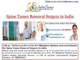 Visit us at: www.indiacarez.com

Spine Tumor Removal Surgery in India

Call us / Write to us for a Free No Obligation Opinion and cost Estimate
for Spine Tumor Removal Surgery in India
Please scan and email your medical reports to us at hospitalindia@gmail.com or
hospitalindia@yahoo.com and we shall get you a Free, No Obligation Opinion from
India's leading Specialist Doctors. or Call us anytime: International Helpline
Number: +91-9899993637

 