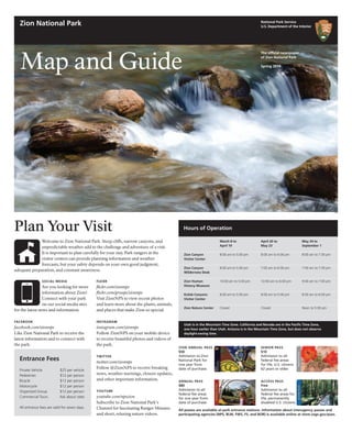 SOCIAL MEDIA
Are you looking for more
information about Zion?
Connect with your park
on our social media sites
for the latest news and information.
FACEBOOK
facebook.com/zionnps
Like Zion National Park to receive the
latest information and to connect with
the park.
Map and Guide
The official newspaper
of Zion National Park
Spring 2014
Plan Your Visit
Welcome to Zion National Park. Steep cliffs, narrow canyons, and
unpredictable weather add to the challenge and adventure of a visit.
It is important to plan carefully for your stay. Park rangers at the
visitor centers can provide planning information and weather
forecasts, but your safety depends on your own good judgment,
adequate preparation, and constant awareness.
FLICKR
flickr.com/zionnps
flickr.com/groups/zionnps
Visit ZionNPS to view recent photos
and learn more about the plants, animals,
and places that make Zion so special.
INSTAGRAM
instagram.com/zionnps
Follow ZionNPS on your mobile device
to receive beautiful photos and videos of
the park.
TWITTER
twitter.com/zionnps
Follow @ZionNPS to receive breaking
news, weather warnings, closure updates,
and other important information.
YOUTUBE
youtube.com/npszion
Subscribe to Zion National Park’s
Channel for fascinating Ranger Minutes
and short, relaxing nature videos.
National Park Service
U.S. Department of the Interior
Zion National Park
Entrance Fees
Private Vehicle	 $25 per vehicle
Pedestrian	 $12 per person
Bicycle	 	 $12 per person
Motorcycle	 $12 per person
Organized Group $12 per person
Commercial Tours Ask about rates
All entrance fees are valid for seven days.
NPS
ZION ANNUAL PASS
$50
Admission to Zion
National Park for
one year from
date of purchase.
ANNUAL PASS
$80
Admission to all
federal fee areas
for one year from
date of purchase.
All passes are available at park entrance stations. Information about interagency passes and
participating agencies (NPS, BLM, FWS, FS, and BOR) is available online at store.usgs.gov/pass.
SENIOR PASS
$10
Admission to all
federal fee areas
for life, U.S. citizens
62 years or older.
ACCESS PASS
Free
Admission to all
federal fee areas for
life, permanently
disabled U.S. citizens.
Zion Canyon
Visitor Center
Zion Canyon
Wilderness Desk
Zion Human
History Museum
Kolob Canyons
Visitor Center
Zion Nature Center
April 20 to
May 23
8:00 am to 6:00 pm
7:00 am to 6:00 pm
10:00 am to 6:00 pm
8:00 am to 5:00 pm
Closed
March 8 to
April 19
8:00 am to 5:00 pm
	
8:00 am to 5:00 pm
10:00 am to 5:00 pm
8:00 am to 5:00 pm
Closed
Hours of Operation
Utah is in the Mountain Time Zone. California and Nevada are in the Pacific Time Zone,
one hour earlier than Utah. Arizona is in the Mountain Time Zone, but does not observe
daylight-saving time.
May 24 to
September 1
8:00 am to 7:30 pm
7:00 am to 7:30 pm
9:00 am to 7:00 pm
8:00 am to 6:00 pm
Noon to 5:00 pm
 