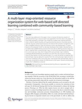 RESEARCH Open Access
A multi-layer map-oriented resource
organization system for web-based self-directed
learning combined with community-based learning
Hangyu Li1*
, Shinobu Hasegawa2
and Akihiro Kashihara3
* Correspondence: lihangyu@jaist.ac.jp
1
School of Information Science,
Japan Advanced Institute of Science
and Technology, 1-1, Asahidai,
Nomi, Ishikawa 923-1292, Japan
Full list of author information is
available at the end of the article
Abstract
The main issue addressed in this paper is how to improve the learning situation of
self-directed learning in resource search and organization from the web. In this paper, we
have firstly proposed a multi-layer map model that visualizes basic learning behaviors
when using the web for locating and organizing learning resources. It provides learners
with the structures of the found resources, the tools for their semantic management, and
also a simplified method to share the resources via the map representation. A system
based on the proposed model has also been developed, that enables individual learners
to easily locate suitable learning resources from the web by referring resource maps and
also to organize them as personal topic maps. As community-based learning, by referring
to a community topic map which merges all the personal topic maps created by
individual self-directed learners, the learners can share their own resources and select
those of other learners into their learning topics. As a result, the learners re-organize their
personal topic maps by taking the resources from the community topic maps and at the
same time contribute to the community topic map through their personal topic maps. A
case study conducted to evaluate the effectiveness of the system showed several positive
results which validated our proposal.
Keywords: Web-based learning; Self-directed learning; Resource organization; Topic
maps; Multi-layer map model
Background
In order to enrich one’s knowledge repository, people need to conduct self-directed learn-
ing constantly. With the occurrence of the World-Wide Web, accessing to needed infor-
mation has become easiest ever. From that time, the information loaded on the web has
been growing exponentially along with the constant rise of internet technologies.
Therefore, it has been believed that the needed information can be accessed on the web
conveniently. Consequently, it has become possible to overcome the restrictions of time
and space for self-directed learning which has been demonstrated to enhance the learning
process (Thuering et al. 1995), but often requires learners not only to navigate web re-
sources to construct knowledge learned from the resources but also to control the naviga-
tion and knowledge construction processes (Schnackenberg et al. 1998; Kashihara and
Hasegawa 2005; Hasegawa and Kashihara 2006). As a result, web-based self-directed learn-
ing has become an important research area in the past decade. In order to address this
© 2015 Li et al. This is an Open Access article distributed under the terms of the Creative Commons Attribution License (http://
creativecommons.org/licenses/by/4.0), which permits unrestricted use, distribution, and reproduction in any medium, provided the
original work is properly credited.
Li et al. Research and Practice in Techology
Enhanced Learning (2015) 10:14
DOI 10.1186/s41039-015-0012-2
 