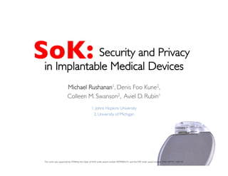SoK:	

Security and Privacy 
in Implantable Medical Devices 
	

Michael Rushanan1, Denis Foo Kune2, 	

Colleen M. Swanson2, Aviel D. Rubin1	

	

1. Johns Hopkins University	

2. University of Michigan	

0	
  
This work was supported by STARnet, the Dept. of HHS under award number 90TR0003-01, and the NSF under award number CNS1329737, 1330142. 	

 