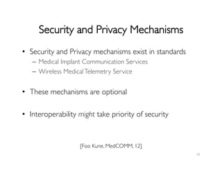 Security and Privacy Mechanisms	

12	
  
•  Security and Privacy mechanisms exist in standards	

–  Medical Implant Communication Services	

–  Wireless MedicalTelemetry Service	

•  These mechanisms are optional	

•  Interoperability might take priority of security	

[Foo Kune, MedCOMM, 12]	

 