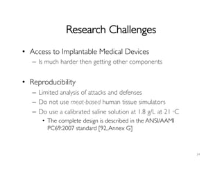 Research Challenges	

•  Access to Implantable Medical Devices	

–  Is much harder then getting other components	

•  Reproducibility	

–  Limited analysis of attacks and defenses	

–  Do not use meat-based human tissue simulators	

–  Do use a calibrated saline solution at 1.8 g/L at 21 ◦C 	

•  The complete design is described in the ANSI/AAMI
PC69:2007 standard [92,Annex G]	

	

14	
  
 