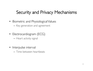 Security and Privacy Mechanisms	

•  Biometric and PhysiologicalValues	

–  Key generation and agreement	

•  Electrocardiogram (ECG)	

–  Heart activity signal	

•  Interpulse interval	

–  Time between heartbeats	

15	
  
 