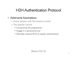 H2H Authentication Protocol	

17	
  
[Rostami, CCS, 13]	

•  Adversarial Assumptions	

–  Active attacker with full network control	

–  The attacker cannot:	

•  Compromise the programmer	

•  Engage in a denial-of-service	

•  Remotely measure ECG to weaken authentication	

 