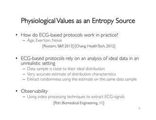 PhysiologicalValues as an Entropy Source	

•  How do ECG-based protocols work in practice?	

–  Age, Exertion, Noise	

•  ECG-based protocols rely on an analysis of ideal data in an
unrealistic setting	

–  Data sample is close to their ideal distribution	

–  Very accurate estimate of distribution characteristics	

–  Extract randomness using the estimate on the same data sample	

	

•  Observability	

–  Using video processing techniques to extract ECG-signals	

18	
  
[Rostami, SP, 2013] [Chang, HealthTech, 2012] 	

[Poh, Biomedical Engineering, 11]	

 