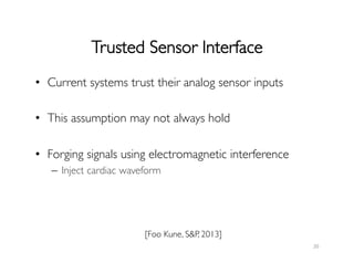 Trusted Sensor Interface	

•  Current systems trust their analog sensor inputs	

•  This assumption may not always hold	

•  Forging signals using electromagnetic interference	

–  Inject cardiac waveform	

	

20	
  
[Foo Kune, SP, 2013]	

 