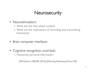 Neurosecurity	

21	
  
•  Neurostimulators	

–  What are the new attack surfaces	

–  What are the implications of recording and transmitting
brainwaves	

•  Brain computer interfaces	

•  Cognitive recognition could leak:	

–  Passwords, personal information	

[Martinovic, USENIX, 2012], [Denning, Neurosurg Focus, 09]	

 