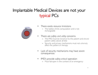 Implantable Medical Devices are not your
typical PCs	

4	
  
•  There exists resource limitations	

–  The battery limits computation and is not
rechargeable	

	

•  There are safety and utility concerns	

–  The IMD must be beneﬁcial to the patient and elevate
patient safety above all else	

–  Security and privacy mechanisms must not adversely
affect the patient or therapy	

•  Lack of security mechanisms may have severe
consequences	

	

•  IMD’s provide safety-critical operation	

–  Must fail-open in the context of an emergency	

 