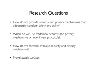 Research Questions	

•  How do we provide security and privacy mechanisms that
adequately consider safety and utility?	

•  When do we use traditional security and privacy
mechanisms or invent new protocols?	

•  How do we formally evaluate security and privacy
mechanisms?	

•  Novel attack surfaces	

5	
  
 