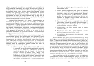 14
relações interpessoais intersubjetivas: comunicação entre investigadores e
provas obtidas de experimentos ou de relatos de observações. Trata-se de
um longo percurso que envolve convenções e negociações e é, portanto,
absolutamente social. Então, se tantos autores concordam que os fatos
científicos são construções sociais, qual a especificidade da pesquisa
construcionista? Trouxe Morin e Bourdieu como apoio para falar da
desconstrução da retórica da verdade; entretanto, nem um nem outro se
definiriam como construcionistas. Para situar a especificidade da pesquisa
construcionista, retomo as reflexões de Hacking.
Hacking (como Danzinger, 1997) busca o compartilhamento na
diversidade de posturas que podem ser encontradas nas reflexões
construcionistas. Segundo o autor, o que parece unir as diferentes correntes
construcionistas é o objetivo subjacente de libertação daquilo que se tornou
instituído ou essencializado. Existiria, assim, um substrato crítico-político
nas pesquisas construcionistas. Basicamente, a postura construcionista é
crítica do status quo: parte-se da premissa que X (sendo X um fenômeno
social qualquer) não precisaria ter existido ou ser como é; não é
determinado pela natureza das coisas; não é inevitável. É essa premissa que
distingue a pesquisa construcionista.
Muitos construcionistas não param nesta primeira constatação. Vão
além afirmando que esse X é intrinsecamente ruim; é negativo. Nesses
casos há uma afirmação de valor explícita que pode levar ainda ao
reconhecimento que estaríamos muito melhor se X não fosse assim. Em
suma, embora toda a pesquisa construcionista parta do estranhamento
daquilo que é familiar e socialmente instituído, pode ser desenvolvida com
diferentes graus de compromisso. Hacking propõe seis graus de
compromisso com a transformação social:
1. Histórico: quando o objetivo é fazer a história de X de modo
a argumentar que X foi construído por meio de processos
sociais que são históricos e culturalmente situados. O
trabalho da primeira fase de Foucault – A História da
Loucura, A História da Clínica, Vigiar e Punir – são
pesquisas que se enquadram perfeitamente bem aí. Incluo aí
pesquisadores que estão fazendo trabalhos arqueológicos sem
necessariamente definirem-se como construcionistas, mas
cujo trabalho tem afinidade com a postura construcionista.
15
Esse seria um primeiro grau de compromisso com a
transformação social;
2. Irônico: quando reconhecemos que aquilo que tomamos
como parte inevitável do mundo ou de nossa arquitetura
conceitual, poderia ter sido substantivamente diferente.
Trata-se do reconhecimento que X é altamente contingente,
produto de forças sociais e históricas, mas algo que não
podemos, no momento, deixar de tratar como parte do
universo interacional ou material;
3. Reformista: quando tomamos uma posição frente a X: X é
ruim! Embora aceitando que não seria possível viver sem X,
busca-se, pelo menos, alterar alguns de seus aspectos de
modo a minimizar seus efeitos nefastos;
4. Desmascarador: que busca também expor as funções
extrateóricas de X;
5. Rebelde: que leva a sério a postura reformista e assume
publicamente que estaríamos melhor sem X;
6. Revolucionário: que extrapola a esfera das ideias e busca
ativamente mudar X.
Segundo Hacking, para que a pesquisa construcionista seja útil é
preciso que se tenha clareza sobre o que é que está sendo construído, que X
é esse. O autor faz uma distinção interessante entre ideias e objetos que,
embora complexa, inclui dois aspectos que merecem destaque. O primeiro é
que o que está sendo construído na maior parte das vezes são ideias, mas
são ideias que efetivamente acabam por definir o objeto. O segundo é que
essas ideias não são construídas como ato de vontade; elas são subprodutos
de uma matriz. É preciso que exista um conjunto de elementos, que ele
chama de matriz, embora reconheça que este termo tem múltiplos
significados e definições, para que algo possa ser construído. Em suma, não
basta focalizar a evolução das ideias, é preciso entender como essa ideia
emerge na matriz de eventos que é sua condição de possibilidade.
Para exemplificar o uso que faz da noção de matriz, Hacking discute
a emergência da categoria “mulheres refugiadas políticas” no Canadá (um
dos países que levou mais a sério as resoluções das Nações Unidas sobre
 