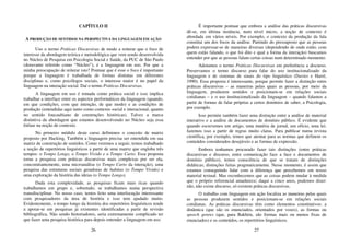 26
CAPÍTULO II
A PRODUÇÃO DE SENTIDOS NA PERSPECTIVA DA LINGUAGEM EM AÇÃO
Uso o termo Práticas Discursivas de modo a reiterar que o foco de
interesse da abordagem teórica e metodológica que vem sendo desenvolvida
no Núcleo de Pesquisa em Psicologia Social e Saúde, da PUC de São Paulo
(doravante referido como “Núcleo”), é a linguagem em uso. Por que a
minha preocupação de reiterar isto? Pontuar que é esse o foco é importante
porque a linguagem é trabalhada de formas distintas em diferentes
disciplinas e, como psicólogos sociais, o interesse maior é no papel da
linguagem na interação social. Daí o termo Práticas Discursivas.
A linguagem em uso é tomada como prática social e isso implica
trabalhar a interface entre os aspectos performáticos da linguagem (quando,
em que condições, com que intenção, de que modo) e as condições de
produção (entendidas aqui tanto como contexto social e interacional, quanto
no sentido foucaultiano de construções históricas). Talvez a marca
distintiva da abordagem que estamos desenvolvendo no Núcleo seja essa
ênfase na noção de contexto.
No primeiro módulo deste curso definimos o conceito de matriz
proposto por Hacking. Também a linguagem precisa ser entendida em sua
matriz de construção de sentidos. Como veremos a seguir, temos trabalhado
a noção de repertórios linguísticos a partir de uma matriz que engloba três
tempos: o Tempo Longo, o Tempo Vivido e o Tempo Curto. Essa proposta
torna a pesquisa com práticas discursivas mais complexas por ser ela,
concomitantemente, uma microanálise (o Tempo Curto da interação), uma
pesquisa das estruturas sociais geradoras de habitas (o Tempo Vivido) e
uma exploração da história das ideias (o Tempo Longo).
Dada esta complexidade, as pesquisas ficam mais ricas quando
trabalhamos em grupo e, sobretudo, se trabalhamos numa perspectiva
transdisciplinar. No nosso caso, temos feito uma interlocução interessante
com pesquisadores da área de história e isso tem ajudado muito.
Evidentemente, o tempo longo da história dos repertórios linguísticos tende
a apoiar-se em pesquisas já existentes identificadas a partir de revisão
bibliográfica. Não sendo historiadores, seria extremamente complicado ter
que fazer uma pesquisa histórica para depois entender a linguagem em uso.
27
É importante pontuar que embora a análise das práticas discursivas
dê-se, em última instância, num nível micro, a noção de contexto é
abordada em vários níveis. Por exemplo, o contexto da produção da fala
constitui um dos focos da análise. Partindo do pressuposto que as pessoas
podem expressar-se de maneiras diversas (dependendo de onde estão, com
quem estão falando, o que foi dito e qual a forma da interação) buscamos
entender por que as pessoas falam certas coisas num determinado momento.
Adotamos o termo Práticas Discursivas em preferência a discurso.
Preservamos o termo discurso para falar do uso institucionalizado da
linguagem e de sistemas de sinais do tipo linguístico (Davies e Harré,
1990). Essa proposta é interessante, porque permite fazer a distinção entre
práticas discursivas – as maneiras pelas quais as pessoas, por meio da
linguagem, produzem sentidos e posicionam-se em relações sociais
cotidianas – e o uso institucionalizado da linguagem – quando falamos a
partir de formas de falar próprias a certos domínios de saber, a Psicologia,
por exemplo.
Isso permite também fazer uma distinção entre a análise de material
interativo e a análise de documentos de domínio público. É evidente que
quando escrevemos um artigo, uma matéria de jornal, um ofício, uma lei,
fazemos isso a partir de regras muito claras. Para publicar numa revista
científica, por exemplo, temos que atentar para as normas que definem os
conteúdos considerados desejáveis e as formas de expressão.
Embora tenhamos procurado fazer tais distinções (entre práticas
discursivas e discurso, entre comunicação face a face e documentos de
domínio público), temos consciência de que se tratam de distinções
didáticas; distinções feitas pragmaticamente. Nesse momento, é assim que
estamos conseguindo lidar com a diferença que percebemos em nosso
material textual. Mas reconhecemos que as coisas podem mudar à medida
que o próprio referencial amadurece; daqui a cinco anos, podemos dizer:
não, não existe discurso, só existem práticas discursivas.
O trabalho com linguagem em ação focaliza as maneiras pelas quais
as pessoas produzem sentidos e posicionam-se em relações sociais
cotidianas. As práticas discursivas têm como elementos constitutivos: a
dinâmica (que são os enunciados, orientados por vozes), as formas ou
speech genres (que, para Bakhtin, são formas mais ou menos fixas de
enunciados) e os conteúdos, os repertórios linguísticos.
 