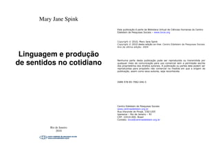 Mary Jane Spink
Linguagem e produção
de sentidos no cotidiano
Rio de Janeiro
2010
Linguagem e produção
de sentidos no cotidiano
Esta publicação é parte da Biblioteca Virtual de Ciências Humanas do Centro
Edelstein de Pesquisas Sociais – www.bvce.org
Copyright © 2010, Mary Jane Spink
Copyright © 2010 desta edição on-line: Centro Edelstein de Pesquisas Sociais
Ano da última edição: 2004
Nenhuma parte desta publicação pode ser reproduzida ou transmitida por
qualquer meio de comunicação para uso comercial sem a permissão escrita
dos proprietários dos direitos autorais. A publicação ou partes dela podem ser
reproduzidas para propósito não comercial na medida em que a origem da
publicação, assim como seus autores, seja reconhecida.
ISBN 978-85-7982-046-5
Centro Edelstein de Pesquisas Sociais
www.centroedelstein.org.br
Rua Visconde de Pirajá, 330/1205
Ipanema – Rio de Janeiro – RJ
CEP: 22410-000. Brasil
Contato: bvce@centroedelstein.org.br
 