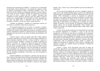 32
instruções para apresentação de trabalhos: “o resumo deve ser apresentado
em tal formato, com um mínimo de x e um máximo de y palavras e incluir
os objetivos, procedimentos, análise e principais resultados”. Isso é um
gênero de fala que é próprio da comunicação científica. O mesmo aplica-se
a um artigo em revista científica. Também elas especificam, nas normas
para envio de textos, o gênero que lhes é próprio. Analisando uma
variedade de revistas científicas, percebe-se que estes gêneros variam de
acordo com as especificidades de cada domínio de saber. Justamente por
não haver um padrão único, é importante, nesses Gêneros de Fala
secundários, entender as normas que regem o campo específico.
Unidades de linguagem e unidades de comunicação colocam em
movimento os conteúdos: os Repertórios Linguísticos.
Os repertórios linguísticos são os termos, os conceitos, os lugares-
comuns e figuras de linguagem que demarcam o rol de possibilidades de
construções de sentidos. Esses repertórios circulam na sociedade de formas
variadas. Aprendemos repertórios no próprio processo de aprendizagem da
linguagem, por meio de livros que lemos, dos filmes que assistimos e daí
por diante.
Vamos ao museu e vemos um quadro sobre mães e filhos, digamos
um quadro renascentista, uma virgem. Nesse mesmo museu, poderemos ver
outras expressões imagéticas de mães e crianças: mulheres e crianças da
fase azul de Picasso, mulheres e crianças em situação de pobreza nos
quadros de Portinari, etc. Ainda nesse mesmo dia, quem sabe acabamos
indo ao cinema ver, por exemplo, um filme de Almodóvar. Lá vamos
encontrar outras concepções do que é ser mãe e do que é ser filho. Ou seja,
em um mesmo dia, nos deparamos com uma diversidade de repertórios
sobre maternidade, que são distintos e talvez sejam expressões de épocas
históricas diversas ou situações sociais distintas. Os repertórios, portanto,
não são aprendidos formalmente. Convivemos com essa diversidade de
conteúdos e usos.
Quando trabalhamos com repertórios, a primeira coisa que salta aos
olhos é que eles têm longa história. Embora profissionalmente identificados
com a Psicologia Social, nas nossas práticas discursivas cotidianas não
lidamos apenas com repertórios que são próprios aos Gêneros de Fala ou à
linguagem social da Psicologia. Nós entramos e saímos de vários papéis
33
durante o dia e, muitas vezes, usamos repertórios que têm ressonâncias de
tempo longo.
Foi esse tipo de preocupação que nos levou a trabalhar a questão do
tempo. Essa é uma proposta bastante antiga no percurso de elaboração do
referencial teórico e metodológico do Núcleo, datando, pelo menos de 1993
(Spink, 1993). Focalizando o contexto de circulação de repertórios
linguísticos, não estamos falando do tempo cronológico, do tempo linear.
Isso pode ser complicado na medida em que as pessoas pensam o tempo
justamente nessa perspectiva cronológica: o século passado, esse século,
ontem, hoje. É difícil muitas vezes entender que, na verdade, nós estamos
falando do presente e não do passado. Na perspectiva temporal adotada,
lidamos apenas com um passado presentificado. Temos adotado, para
abordar essa questão, um esquema temporal tríplice: tempo longo, tempo
vivido e tempo curto.
O Tempo Longo focaliza justamente essa longa história da circulação
de repertórios linguísticos na sociedade e o fato de que eles não
desaparecem ao deixarem de estar presos às condições de sua produção.
Permanecem vivos nas produções culturais da humanidade e passíveis de
serem reativados como possibilidade de sentidos. Os usos que fazemos
deles podem ser muito diferentes, mas os repertórios têm este tempo longo
que inclui desde as primeiras produções linguísticas e pictóricas que temos
conhecimento. Falo em produções pictóricas, porque as imagens são
também elas produtoras de repertórios. Como usamos a linguagem para
significar a imagem, ela é também contexto de produção e circulação de
repertórios linguísticos.
Usamos o Tempo Vivido basicamente para falar do tempo de
socialização. Aprendemos a usar repertórios a partir das nossas posições de
pessoas: a família em que fomos criados; a escola que frequentamos. Esses
diferentes contextos de socialização definem as oportunidades de contato
com repertórios, Gêneros de Fala e linguagens sociais. Temos encontrado
apoio teórico para pensar esse tempo no conceito de habitus proposto por
Bourdieu (1994) que o define como o sistema de disposições duráveis,
estruturas estruturantes que funcionam como matriz de percepções,
apreciações e ações. O Tempo Curto é o tempo das interações; o tempo da
interanimação dialógica. É nesse tempo que podemos entender a dinâmica
 