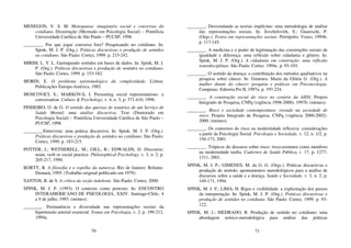70
MENEGON, V. S. M. Menopausa: imaginário social e conversas do
cotidiano. Dissertação (Mestrado em Psicologia Social) – Pontifícia
Universidade Católica de São Paulo – PUCSP, 1998.
________. Por que jogar conversa fora? Pesquisando no cotidiano. In:
Spink, M. J. P. (Org.). Práticas discursivas e produção de sentidos
no cotidiano. São Paulo: Cortez, 1999. p. 215-242.
MIRIM, L. Y. L. Garimpando sentidos em bases de dados. In: Spink, M. J.
P. (Org.). Práticas discursivas e produção de sentidos no cotidiano.
São Paulo: Cortes, 1999. p. 153-182.
MORIN, E. O problema epistemológico da complexidade. Lisboa:
Publicações Europa-América, 1985.
MOSCOVICI, S.; MARKOVÁ, I. Presenting social representations: a
conversation. Culture & Psychology, v. 4, n. 3, p. 371-410, 1998.
PINHEIRO, O. de G. O sentido das queixas de usuários de um Serviço de
Saúde Mental: uma análise discursiva. Tese (Doutorado em
Psicologia Social) – Pontifícia Universidade Católica de São Paulo –
PUCSP, 1998.
________.Entrevista: uma prática discursiva. In: Spink, M. J. P. (Org.).
Práticas discursivas e produção de sentidos no cotidiano. São Paulo:
Cortez, 1999. p. 183-215.
POTTER, J.; WETHERELL, M.; GILL, R.; EDWALDS, D. Discourse:
noun, verb or social practice. Philosophical Psychology, v. 3, n. 2, p.
205-217, 1990.
RORTY, R. A filosofia e o espelho da natureza. Rio de Janeiro: Relume-
Dumará, 1995. (Trabalho original publicado em 1979).
SANTOS, B. de S. A crítica da razão indolente. São Paulo: Cortez, 2000.
SPINK, M. J. P. (1993). O contexto como pretexto. In: ENCONTRO
INTERAMERICANO DE PSICOLOGIA, XXIV. Santiago-Chile, 4
a 9 de julho, 1993. (mimeo).
________. Permanência e diversidade nas representações sociais da
hipertensão arterial essencial. Temas em Psicologia, v. 2, p. 199-212,
1994a.
71
________. Desvendando as teorias implícitas: uma metodologia de análise
das representações sociais. In: Jovchelovith, S.; Guareschi, P.
(Orgs.). Textos em representações sociais. Petrópolis: Vozes, 1994b.
p. 117-145.
________. A medicina e o poder de legitimação das construções sociais de
igualdade e diferença: uma reflexão sobre cidadania e gênero. In:
Spink, M. J. P. (Org.). A cidadania em construção: uma reflexão
transdisciplinar. São Paulo: Cortez. 1994c. p. 93-103.
________. O sentido da doença: a contribuição dos métodos qualitativos na
pesquisa sobre câncer. In: Gimenes, Maria da Glória G. (Org.). A
mulher diante do câncer: pesquisa e práticas em Psiconcologia.
Campinas: Editoria Psi II, 1997a. p. 197-224.
________. A construção social do risco no cenário da AIDS. Projeto
Integrado de Pesquisa, CNPq (vigência 1998-2000). 1997b. (mimeo).
________. Risco e sociedade contemporânea: vivendo na sociedade de
risco. Projeto Integrado de Pesquisa, CNPq (vigência 2000-2002).
2000. (mimeo).
________. Os contornos do risco na modernidade reflexiva: considerações
a partir da Psicologia Social. Psicologia e Sociedade, v. 12, n. 1/2, p.
156-173, 2001
________. Trópicos do discurso sobre risco: risco-aventura como metáfora
na modernidade tardia. Cadernos de Saúde Pública, v. 17, p. 1277-
1311, 2001.
SPINK, M. J. P.; GIMENES, M. da G. G. (Orgs.). Práticas discursivas e
produção de sentido: apontamentos metodológicos para a análise de
discursos sobre a saúde e a doença. Saúde e Sociedade, v. 3, n. 2, p.
149-171, 1994.
SPINK, M. J. P.; LIMA, H. Rigor e visibilidade: a explicitação dos passos
da interpretação. In: Spink, M. J. P. (Org.). Práticas discursivas e
produção de sentidos no cotidiano. São Paulo: Cortez, 1999. p. 93-
122..
SPINK, M. J.; MEDRADO, B. Produção de sentido no cotidiano: uma
abordagem teórico-metodológica para análise das práticas
 