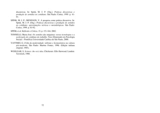 72
discursivas. In: Spink, M. J. P. (Org.). Práticas discursivas e
produção de sentidos no cotidiano. São Paulo: Cortez, 1999. p. 41-
61.
SPINK, M. J. P.; MENEGON, V. A pesquisa como prática discursiva. In:
Spink, M. J. P. (Org.). Práticas discursivas e produção de sentidos
no cotidiano: aproximações teóricas e metodológicas. São Paulo:
Cortez, 1999. p. 63-92.
SPINK et al. Reflexão e Crítica, 15, p. 151-164, 2002.
TONNELLI, Maria José. Os sentidos das máquinas: novas tecnologias e a
aceleração do cotidiano de trabalho. Tese (Doutorado em Psicologia
Social) – Pontifícia Universidade Católica de São Paulo, 2000.
VATTIMO, G. O fim da modernidade: niilismo e hermenêutica na cultura
pós-moderna. São Paulo: Martins Fontes, 1996. (Edição italiana
original, 1985).
WOOLGAR, S. Science: the very idea. Chichester: Ellis Harwood; London:
Tavistock, 1988.
 