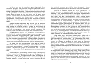 2
Se há um certo grau de concordância quanto à percepção desse
movimento de ruptura com aquilo que instituiu a modernidade clássica,
certamente não há concordância quanto à forma de referir-se ao seu
produto. Por enquanto, prefiro usar o termo Modernidade Tardia, acatando
que, de alguma forma ou outra, estamos ainda em um mesmo processo. Não
há uma ruptura tão nítida, tão clara (pelo menos vista “de dentro” desse
processo) como na transição do feudalismo para a sociedade moderna,
marcada pela emergência dos Estados-nação e pelo capitalismo
contemporâneo. Daqui a cinquenta anos, cem anos, quem sabe? As pessoas
olharão para trás e dirão: puxa vida! Ninguém percebeu os sinais de
ruptura!
Pedindo desculpas antecipadas pelo uso que farei de analogias
associadas às recentes pesquisas na área da genômica durante este curso,
essas rupturas nas formações sociais, a exemplo do que acontece na
evolução genética, são coisas lentas; não se dão do dia para a noite. Então, é
difícil você viver a ruptura e dizer que está havendo uma ruptura. Daí
minha opção pelo termo Modernidade Tardia, pelo menos por enquanto.
Ulrich Beck é meu principal autor de referência para trabalhar essas
questões. Não ele sozinho; há uma constelação de autores preocupados com
o tema da modernidade, incluindo aí Giddens (1998) na Inglaterra; Vattimo
(1996); Boaventura Santos (2000) em Portugal. Ou seja, há vários autores
que estão trabalhando essa problemática. Não vou fazer uma contraposição
entre esses autores, até porque o tema deste tópico não é Modernidade
Tardia, e sim o Construcionismo como opção para falar de conhecimento.
De acordo com Beck, a Modernidade Tardia, que ele chama de
Modernidade Reflexiva, passa por três estágios de desenvolvimento: a Pré-
Modernidade, que corresponde à transição do feudalismo para a sociedade
moderna; a Modernidade Clássica que é coexistente com a sociedade
industrial e a Modernidade Tardia que é coexistente com a sociedade de
risco.
O que Beck busca apontar é que na transição para a Modernidade
Reflexiva muda o foco da preocupação no governo das populações. A
Modernidade Clássica (ou sociedade industrial) é uma sociedade que se
pauta, sobretudo, pela distribuição de bens. Por isso mesmo o paradigma da
sociedade industrial é o Estado do bem-estar social. A distribuição de bens
3
vem na cola do movimento que vai definir direitos de cidadania e direitos
humanos e que tem repercussões na educação e na saúde entre outras áreas.
Hoje em dia, entretanto, segundo Beck, o que está em pauta é o
controle dos riscos; ou seja, a distribuição dos males. Muitos autores que
trabalham o tema da pós-modernidade têm uma posição bastante negativa
acerca desse estado de coisas; têm uma certa tendência a olhar para isso
tudo e dizer: “Meu Deus o que vai acontecer! Daqui a pouco as pessoas
estarão fazendo clonagem em seres humanos ou estarão manipulando as
células humanas, as células de animais, as células do trigo e estaremos
caminhando para um futuro catastrófico”. A ótica da sociedade de risco
tende a ser bastante negativa, mas não precisa ser. Recentemente tive
oportunidade de ouvir uma conferência de Boaventura Santos onde ele
pleiteava a possibilidade de uma globalização positivada, por exemplo, pela
possibilidade de resistência em rede. O fato é que pelas características da
sociedade atual, nós temos sim uma problemática bastante importante que é
essa questão de distribuição ou minimização dos riscos: o que fazer com os
riscos que nós mesmos produzimos com o desenvolvimento da ciência e da
tecnologia? É uma questão instigante que venho abordando em uma das
linhas de pesquisa que venho desenvolvendo (Spink, 2000).
Beck propõe que a Modernidade sempre implica ruptura com a
tradição. Por exemplo, há uma série de estruturações das relações sociais
que eram próprias da sociedade feudal e que a modernidade veio romper.
Mas nunca chega a ser uma ruptura total. Há permanências que ficam
óbvias, por exemplo, na pesquisa de tempo longo de repertórios
linguísticos. Beck trabalha essa temática de uma forma muito interessante.
Ele afirma que para que a sociedade capitalista pudesse ter sucesso, foi
preciso incorporar alguns aspectos do feudalismo no seio da sociedade
capitalista.
Para ele, a família é um exemplo de estrutura que incorpora aspectos
da sociabilidade feudal, tornando-se um núcleo feudal dentro de uma
sociedade que se pauta pela igualdade, fraternidade e liberdade. Por que
feudal? Pela distribuição de papéis entre homens e mulheres, que mantém a
mulher numa situação de servidão. Obviamente Beck se refere à família
prototípica da modernidade clássica, da sociedade industrial. Até certo
ponto isso ainda permanece hoje, mas também se observam transformações
importantes na estrutura familiar.
 