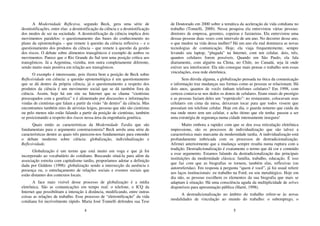 4
A Modernidade Reflexiva, segundo Beck, gera uma série de
desmistificações, entre elas: a desmistificação da ciência e a desmistificação
dos modos de ser na sociedade. A desmistificação da ciência implica dois
movimentos paralelos: o questionamento das bases do conhecimento no
plano da epistemologia – que remete à questão da ciência reflexiva – e o
questionamento dos produtos da ciência – que remete à questão da gestão
dos riscos. O debate sobre alimentos transgênicos é exemplo de ambos os
movimentos. Parece que o Rio Grande do Sul tem uma posição crítica aos
transgênicos. Já a Argentina, vizinha, tem outra completamente diferente,
sendo muito mais positiva em relação aos transgênicos.
O exemplo é interessante, pois ilustra bem a posição de Beck sobre
Reflexividade em ciência: a questão epistemológica é um questionamento
que se dá dentro da própria ciência, já o questionamento a respeito dos
produtos da ciência é um movimento social que se dá também fora da
ciência. Assim, hoje há um site na Internet que se chama “cientistas
preocupados com a genética” e é alimentado por discussões e informações
vindas de cientistas que falam a partir da visão “de dentro” da ciência. Mas
encontramos também sites de ativistas leigos, pessoas que não são cientistas
ou pelo menos não estão falando a partir da posição de cientistas, também
se posicionando a respeito dos riscos nessa área da engenharia genética.
Quais então as características da Modernidade Tardia que são
fundamentais para o argumento construcionista? Beck arrola uma série de
características dentre as quais três parecem-nos fundamentais para entender
o debate moderno sobre ciência: globalização, individualização e
Reflexividade.
Globalização é um termo que está muito em voga e que já foi
incorporado ao vocabulário do cotidiano. Buscando situá-la para além da
associação estreita com capitalismo tardio, proporíamos adotar a definição
dada por Giddens (1998): globalização sendo a intersecção da ausência e
presença ou, o entrelaçamento de relações sociais e eventos sociais que
estão distantes dos contextos locais.
A face mais visível desse processo de globalização é a mídia
eletrônica. São as comunicações em tempo real: o telefone, o ICQ da
Internet que possibilitam a interação à distância, modificando, entre outras
coisas as relações de trabalho. Esse processo de “eletronificação” da vida
cotidiana foi incrivelmente rápido. Maria José Tonnelli defendeu sua Tese
5
de Doutorado em 2000 sobre a temática da aceleração da vida cotidiana no
trabalho (Tonnelli, 2000). Nessa pesquisa ela entrevistou várias pessoas:
diretores de empresa, gerentes, copeiras e faxineiras. Ela entrevistou uma
dessas pessoas duas vezes com intervalo de um ano. No decorrer desse ano,
o que mudou na vida dessa mulher? Há um ano ela mal dominava as novas
tecnologias de comunicação. Hoje, ela viaja frequentemente, sempre
levando seu laptop, “plugada” na Internet, com um celular, dois, três,
quantos celulares forem possíveis. Quando em São Paulo, ela fala
diariamente, com alguém na China, no Chile, no Canadá, seja lá onde
estiver seu interlocutor. Ela não consegue mais pensar o trabalho sem essas
vinculações, essa rede eletrônica.
Sem dúvida alguma, a globalização pensada na ótica da comunicação
e informação traz mudanças nas formas como as pessoas se relacionam. Há
dois anos, quantos de vocês tinham telefones celulares? Em 1998, com
certeza contava-se nos dedos os donos de celulares. Eram sinais de prestígio
e as pessoas faziam deles um “espetáculo”: no restaurante, colocavam seus
celulares em cima da mesa, deixavam tocar para que todos vissem que
possuíam um telefone celular. Hoje em dia, o guarda noturno que cuida da
rua onde moro tem um celular, e acho ótimo que ele tenha: passou a ser
uma estratégia de segurança numa cidade intensamente insegura!
Muito embora a rapidez com que se deu essa reticulação eletrônica
impressione, são os processos de individualização que são talvez a
característica mais marcante da modernidade tardia. A individualização está
profundamente imbricada com os processos de destradicionalização.
Afirmei anteriormente que a mudança sempre resulta numa ruptura com a
tradição. Destradicionalização é exatamente o termo que dá cor e conteúdo
a esse argumento. Estamos falando da destradicionalização das principais
instituições da modernidade clássica: família, trabalho, educação. É isso
que faz com que as biografias se tornem, também elas, reflexivas (ou
autorreferidas). Em resposta à pergunta “quem é você”, já foi usual referir
aos laços institucionais: eu trabalho na Ford; eu sou metalúrgico. Hoje em
dia não, as pessoas escolhem os elementos da sua biografia que mais se
adaptam à situação. Há uma consciência aguda da multiplicidade de selves
disponíveis para apresentação pública (Harré, 1998).
A destradicionalização no âmbito do trabalho refere-se às novas
modalidades de vinculação ao mundo do trabalho: o subemprego, o
 