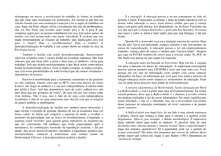 6
desemprego em massa, a terceirização do trabalho, às formas de trabalho
que não estão mais localizadas em instituições. Até mesmo as que têm um
vínculo formal com uma instituição começam a ter a opção de trabalhar em
casa. Aqui, em Porto Alegre, talvez a locomoção não seja tão problemática,
mas em São Paulo está levando tanto tempo para ir de A para B que
compensa pagar para as pessoas trabalharem em casa. Em outros países do
mundo, isso está acontecendo com muita velocidade. É evidente que isto
muda tremendamente as relações de trabalho. Que implicações isso terá
para o futuro? Para o envelhecimento? Para a família? A
destradicionalização do trabalho é um campo aberto ao estudo na área da
Psicologia Social.
Também a família está sendo destradicionalizada. Anteriormente
referi-me à família como o núcleo feudal da sociedade industrial. Mas hoje
sabemos que não basta abrir a porta e dizer para as mulheres: saiam para
trabalhar! Isso não destrói necessariamente o que Beck refere como núcleo
feudal da modernidade clássica. Gera as duplas jornadas, as triplas jornadas,
mas cria novas possibilidades de sobrevivência que são menos vinculadas e
dependentes do homem.
Essa nova sensibilidade para a autonomia certamente se faz presente
na vida cotidiana. Ontem, creio que na MTV, ouvi uma música da Annie
Lennox: um elogio às mulheres e à sua nova independência. A música tinha
por refrão a frase: “nós não dependemos mais de vocês, embora isso não
quer dizer que não gostamos de vocês”. Ou seja, não por isso vamos todas
virar lésbicas. Não é isso, mas o fato de ter uma certa independência
econômica, o fato de ter uma autoestima mais alta faz com que as relações
de gênero também se modifiquem.
A destradicionalização da família tem também outras dimensões e
aqui retomo o exemplo do genoma. Quantos de nós já escutamos falar (ou
lemos sobre) de fulano que congelou o esperma de modo a escolher o
momento da paternidade sem os riscos do envelhecimento. Congelado, o
esperma estará “novinho” para quando quiser reproduzir; no momento em
que for conveniente. Há mulheres que estão engravidando após a
menopausa; há combinações inusitadas de reprodução assistida, e daí por
diante. São novos desenvolvimentos vinculados à engenharia genética que,
inevitavelmente, começam a transformar esse resíduo feudal da
Modernidade Clássica; a destradicionalizar também a família.
7
E a educação? A educação passou a ser um contraponto na vida, da
geração à morte. Começamos a estender a linha de tempo educativa com as
teorias sobre educação in utero: tocar música erudita para que a criança
nasça com gosto pela música. Ler Shakespeare, ou ler Erico Veríssimo em
voz alta para que a criança desenvolva o gosto pela boa literatura. A criança
mal nasce e todos se põem a falar inglês para que seja bilíngue, e daí por
diante.
Quando fiz o doutorado, essa era a titulação máxima da carreira. Hoje
em dia não: faz-se pós-doutorado, estágios seniores e um sem-número de
cursos de especialização. A educação passou a ser um empreendimento
contínuo: começa antes de nascer e adentra pela “terceira idade”. Imagino
que aqui na PUCRS também há cursos para a terceira idade. Na PUC de
São Paulo esse parece ser um campo em expansão.
A educação antes era baseada no livro texto. Hoje em dia, a moçada
vai para a Internet em busca de informação. A tradicional enciclopédia
morreu: passou primeiro para CD-ROM e creio que hoje nem isso. Você
navega por um mar de informação (nem sempre com cartas náuticas
adequadas) em busca da informação que você quer. Isso muda a natureza da
relação educativa assim como mudam os instrumentos de educação. Tudo
isso faz parte desse processo mais amplo de individualização.
A terceira característica da Modernidade Tardia destacada por Beck
é a Reflexividade, e esta é a ponte para falar do Construcionismo. De forma
sucinta podemos dizer que a Reflexividade é a abertura à revisão crônica
das práticas instituídas à luz de novas informações. Em suma, significa que
temos liberdade, e não só a liberdade, mas até a necessidade (decorrente
desse processo de educação continuada) de rever conceitos e de propor
novos conceitos.
A Reflexividade tem dupla face: de um lado é uma atitude intrínseca
à própria ciência que começa a olhar para si mesma e a quebrar certas
hegemonias. Abre-se, por exemplo, o debate metodológico. É imperativo
haver método único para todas as ciências? É possível falar de uma
dicotomia entre ciências naturais e ciências sociais? Qual a especificidade e
lugar dos métodos qualitativos? Só a quantidade pode ser a medida do
avanço conceitual? São todas elas perguntas que servem de indícios desse
debate maior que coloca em xeque o que Ibáñez (1991) denominou de
‘retórica da verdade’.
 
