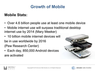 Growth of Mobile
Mobile Stats:

• Over 4.6 billion people use at least one mobile device
• Mobile internet use will surpass traditional desktop
internet use by 2014 (Mary Meeker)
• 10 billion mobile internet devices will
be in use worldwide by 2016
(Pew Research Center)
• Each day, 850,000 Android devices
are activated
 