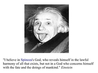 "I believe in Spinoza's God, who reveals himself in the lawful
harmony of all that exists, but not in a God who concerns himself
with the fate and the doings of mankind." Einstein
 