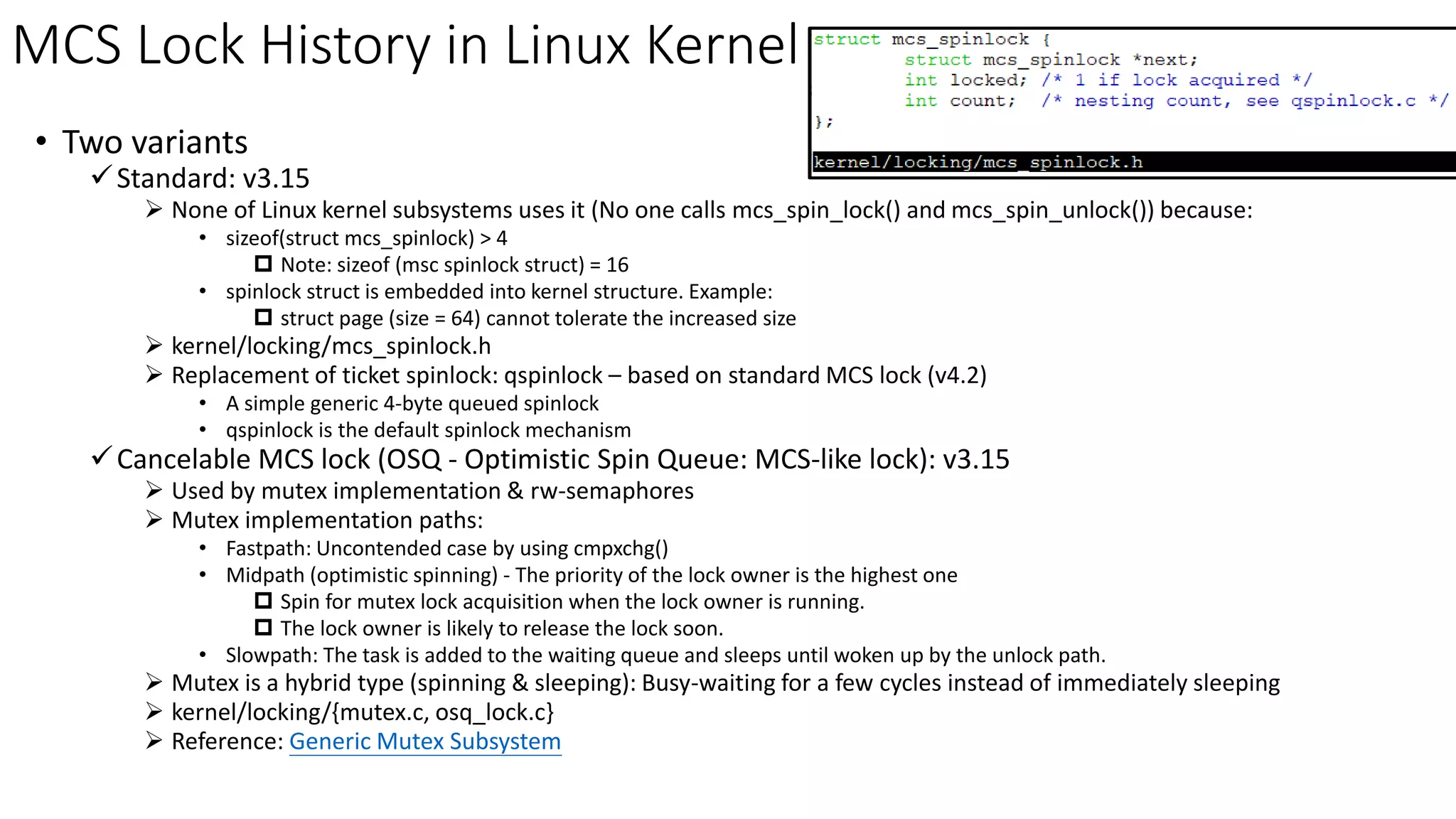 MCS Lock History in Linux Kernel
• Two variants
✓Standard: v3.15
➢ None of Linux kernel subsystems uses it (No one calls mcs_spin_lock() and mcs_spin_unlock()) because:
• sizeof(struct mcs_spinlock) > 4
 Note: sizeof (msc spinlock struct) = 16
• spinlock struct is embedded into kernel structure. Example:
 struct page (size = 64) cannot tolerate the increased size
➢ kernel/locking/mcs_spinlock.h
➢ Replacement of ticket spinlock: qspinlock – based on standard MCS lock (v4.2)
• A simple generic 4-byte queued spinlock
• qspinlock is the default spinlock mechanism
✓Cancelable MCS lock (OSQ - Optimistic Spin Queue: MCS-like lock): v3.15
➢ Used by mutex implementation & rw-semaphores
➢ Mutex implementation paths:
• Fastpath: Uncontended case by using cmpxchg()
• Midpath (optimistic spinning) - The priority of the lock owner is the highest one
 Spin for mutex lock acquisition when the lock owner is running.
 The lock owner is likely to release the lock soon.
• Slowpath: The task is added to the waiting queue and sleeps until woken up by the unlock path.
➢ Mutex is a hybrid type (spinning & sleeping): Busy-waiting for a few cycles instead of immediately sleeping
➢ kernel/locking/{mutex.c, osq_lock.c}
➢ Reference: Generic Mutex Subsystem
 