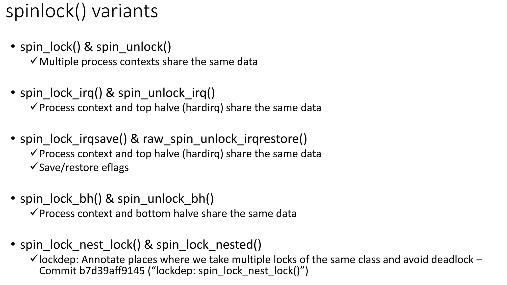 • spin_lock() & spin_unlock()
✓Multiple process contexts share the same data
• spin_lock_irq() & spin_unlock_irq()
✓Process context and top halve (hardirq) share the same data
• spin_lock_irqsave() & raw_spin_unlock_irqrestore()
✓Process context and top halve (hardirq) share the same data
✓Save/restore eflags
• spin_lock_bh() & spin_unlock_bh()
✓Process context and bottom halve share the same data
• spin_lock_nest_lock() & spin_lock_nested()
✓lockdep: Annotate places where we take multiple locks of the same class and avoid deadlock –
Commit b7d39aff9145 (“lockdep: spin_lock_nest_lock()”)
spinlock() variants
 