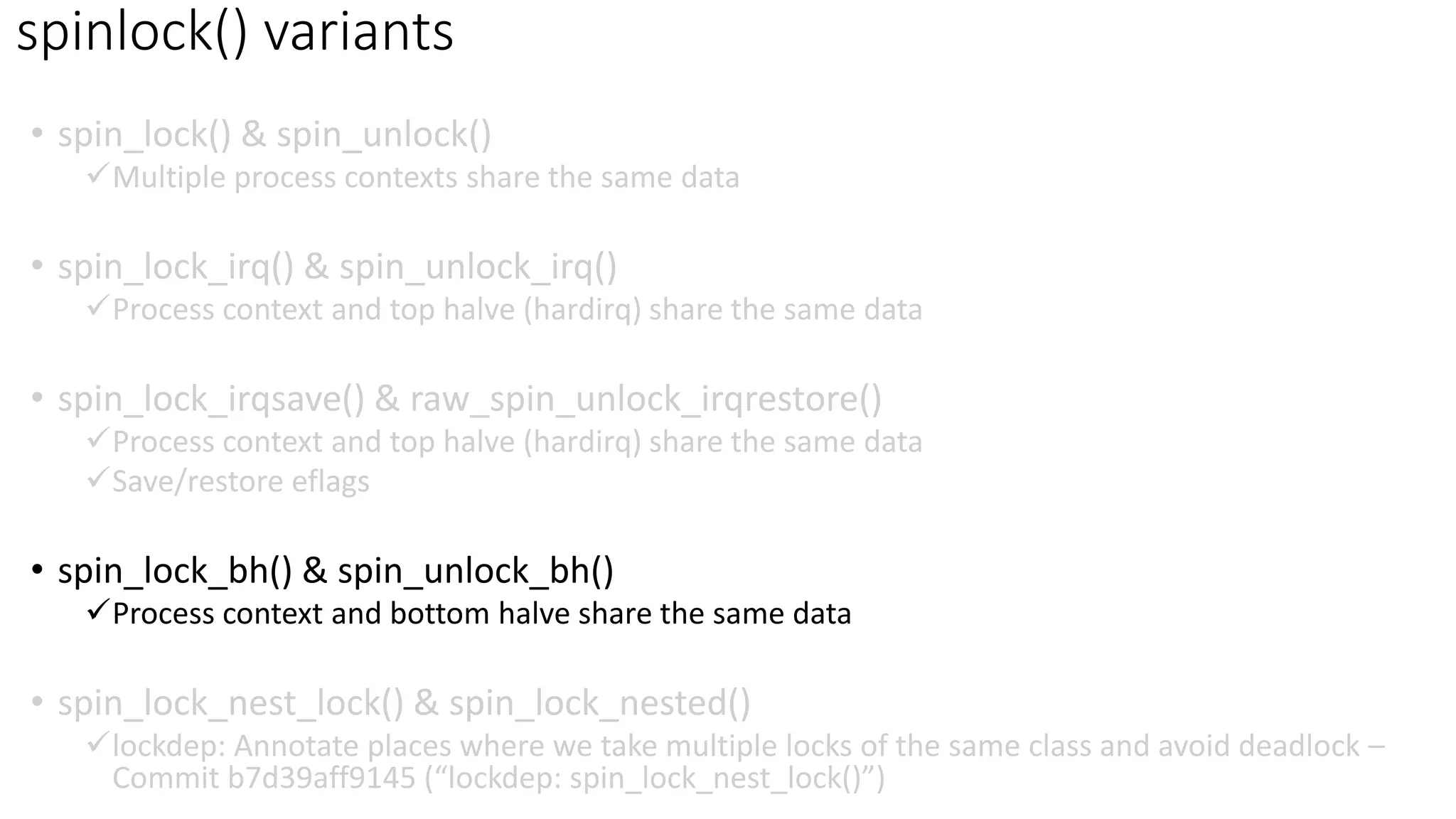 • spin_lock() & spin_unlock()
✓Multiple process contexts share the same data
• spin_lock_irq() & spin_unlock_irq()
✓Process context and top halve (hardirq) share the same data
• spin_lock_irqsave() & raw_spin_unlock_irqrestore()
✓Process context and top halve (hardirq) share the same data
✓Save/restore eflags
• spin_lock_bh() & spin_unlock_bh()
✓Process context and bottom halve share the same data
• spin_lock_nest_lock() & spin_lock_nested()
✓lockdep: Annotate places where we take multiple locks of the same class and avoid deadlock –
Commit b7d39aff9145 (“lockdep: spin_lock_nest_lock()”)
spinlock() variants
 