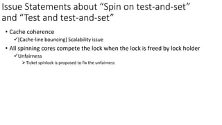 Issue Statements about “Spin on test-and-set”
and “Test and test-and-set”
• Cache coherence
✓[Cache-line bouncing] Scalability issue
• All spinning cores compete the lock when the lock is freed by lock holder
✓Unfairness
➢Ticket spinlock is proposed to fix the unfairness
 