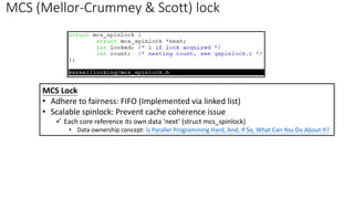 MCS (Mellor-Crummey & Scott) lock
MCS Lock
• Adhere to fairness: FIFO (Implemented via linked list)
• Scalable spinlock: Prevent cache coherence issue
✓ Each core reference its own data ‘next’ (struct mcs_spinlock)
• Data ownership concept: Is Parallel Programming Hard, And, If So, What Can You Do About It?
 