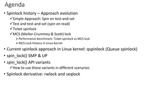 Agenda
• Spinlock history – Approach evolution
✓Simple Approach: Spin on test-and-set
✓Test and test-and-set (spin on read)
✓Ticket spinlock
✓MCS (Mellor-Crummey & Scott) lock
➢Performance benchmark: Ticket spinlock vs MCS lock
➢MCS Lock History in Linux Kernel
• Current spinlock approach in Linux kernel: qspinlock (Queue spinlock)
• spin_lock() SMP & UP
• spin_lock() API variants
✓How to use those variants in different scenarios
• Spinlock derivative: rwlock and seqlock
 