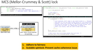 MCS (Mellor-Crummey & Scott) lock
1. Adhere to fairness
2. Scalable spinlock: Prevent cache coherence issue
mcs_spinlock
next = NULL
locked = 0
mcs_spinlock (core 0)
next = NULL
locked = 0
mcs_spin_lock(…)
prev = xchg(…)
prev = NULL → lock acquired
(no spinning)
Main MCS lock
 