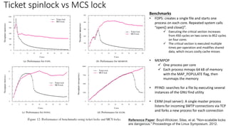Ticket spinlock vs MCS lock
Reference Paper: Boyd-Wickizer, Silas, et al. "Non-scalable locks
are dangerous." Proceedings of the Linux Symposium. 2012.
Benchmarks
• FOPS: creates a single file and starts one
process on each core. Repeated system calls
“open() and close()”.
✓ Executing the critical section increases
from 450 cycles on two cores to 852 cycles
on four cores
✓ The critical section is executed multiple
times per-operation and modifies shared
data, which incurs costly cache misses
• MEMPOP
✓ One process per core
✓ Each process mmaps 64 kB of memory
with the MAP_POPULATE flag, then
munmaps the memory
• PFIND: searches for a file by executing several
instances of the GNU find utility
• EXIM (mail server): A single master process
listens for incoming SMTP connections via TCP
and forks a new process for each connection
 