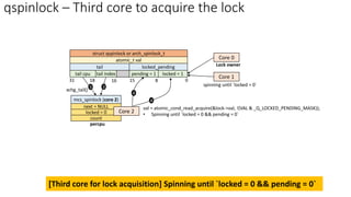 qspinlock – Third core to acquire the lock
locked = 1
pending = 1
locked_pending
tail index
tail cpu
tail
0
atomic_t val
8
15
16
18
31
struct qspinlock or arch_spinlock_t
Core 0
Lock owner
percpu
[Third core for lock acquisition] Spinning until `locked = 0 && pending = 0`
Core 1
spinning until `locked = 0`
mcs_spinlock (core 2)
next = NULL
locked = 0
count
3
val = atomic_cond_read_acquire(&lock->val, !(VAL & _Q_LOCKED_PENDING_MASK));
• Spinning until `locked = 0 && pending = 0`
Core 2
4
4
xchg_tail()
3
 