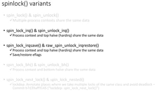• spin_lock() & spin_unlock()
✓Multiple process contexts share the same data
• spin_lock_irq() & spin_unlock_irq()
✓Process context and top halve (hardirq) share the same data
• spin_lock_irqsave() & raw_spin_unlock_irqrestore()
✓Process context and top halve (hardirq) share the same data
✓Save/restore eflags
• spin_lock_bh() & spin_unlock_bh()
✓Process context and bottom halve share the same data
• spin_lock_nest_lock() & spin_lock_nested()
✓lockdep: Annotate places where we take multiple locks of the same class and avoid deadlock –
Commit b7d39aff9145 (“lockdep: spin_lock_nest_lock()”)
spinlock() variants
 