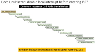 asm_common_interrupt
__common_interrupt
common_interrupt
Common Interrupt Call Path: Serial Driver
handle_irq
run_irq_on_irqstack_cond
__run_irq_on_irqstack
asm_call_on_stack
handle_edge_irq
handle_irq_event
handle_irq_event_percpu
__handle_irq_event_percpu
serial8250_interrupt
Does Linux kernel disable local interrupt before entering ISR?
Common interrupt in Linux kernel: Handle vector number 32-255
 