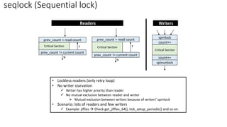 seqlock (Sequential lock)
prev_count != current count
prev_count = read count
Critical Section
spinunlock
spinlock
Critical Section
Y
N
prev_count != current count
prev_count = read count
Critical Section Y
N
count++
count++
Readers Writers
• Lockless readers (only retry loop)
• No writer starvation
✓ Writer has higher priority than reader
✓ No mutual exclusion between reader and writer
➢ Mutual exclusion between writers because of writers’ spinlock
• Scenario: lots of readers and few writers
✓ Example: jiffies → Check get_jiffies_64(), tick_setup_periodic() and so on.
 