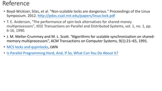 Reference
• Boyd-Wickizer, Silas, et al. "Non-scalable locks are dangerous." Proceedings of the Linux
Symposium. 2012. http://pdos.csail.mit.edu/papers/linux:lock.pdf
• T. E. Anderson, "The performance of spin lock alternatives for shared-money
multiprocessors", IEEE Transactions on Parallel and Distributed Systems, vol. 1, no. 1, pp.
6-16, 1990.
• J. M. Mellor-Crummey and M. L. Scott. “Algorithms for scalable synchronization on shared-
memory multiprocessors”, ACM Transactions on Computer Systems, 9(1):21–65, 1991.
• MCS locks and qspinlocks, LWN
• Is Parallel Programming Hard, And, If So, What Can You Do About It?
 